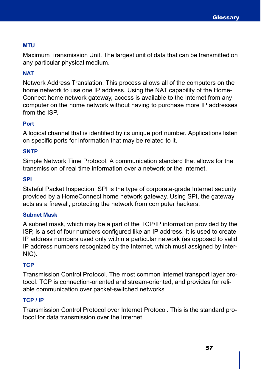                                                                                         57 GlossaryMTU Maximum Transmission Unit. The largest unit of data that can be transmitted on any particular physical medium.NATNetwork Address Translation. This process allows all of the computers on the home network to use one IP address. Using the NAT capability of the Home-Connect home network gateway, access is available to the Internet from any computer on the home network without having to purchase more IP addresses from the ISP.Port A logical channel that is identified by its unique port number. Applications listen on specific ports for information that may be related to it.SNTPSimple Network Time Protocol. A communication standard that allows for the transmission of real time information over a network or the Internet.SPI Stateful Packet Inspection. SPI is the type of corporate-grade Internet security provided by a HomeConnect home network gateway. Using SPI, the gateway acts as a firewall, protecting the network from computer hackers.Subnet Mask A subnet mask, which may be a part of the TCP/IP information provided by the ISP, is a set of four numbers configured like an IP address. It is used to create IP address numbers used only within a particular network (as opposed to valid IP address numbers recognized by the Internet, which must assigned by Inter-NIC).TCPTransmission Control Protocol. The most common Internet transport layer pro-tocol. TCP is connection-oriented and stream-oriented, and provides for reli-able communication over packet-switched networks.TCP / IP Transmission Control Protocol over Internet Protocol. This is the standard pro-tocol for data transmission over the Internet. 
