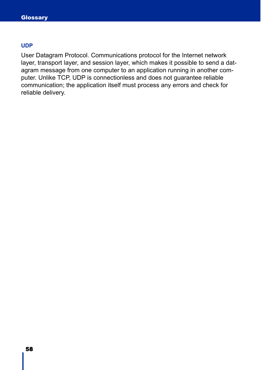 58 GlossaryUDPUser Datagram Protocol. Communications protocol for the Internet network layer, transport layer, and session layer, which makes it possible to send a dat-agram message from one computer to an application running in another com-puter. Unlike TCP, UDP is connectionless and does not guarantee reliable communication; the application itself must process any errors and check for reliable delivery.