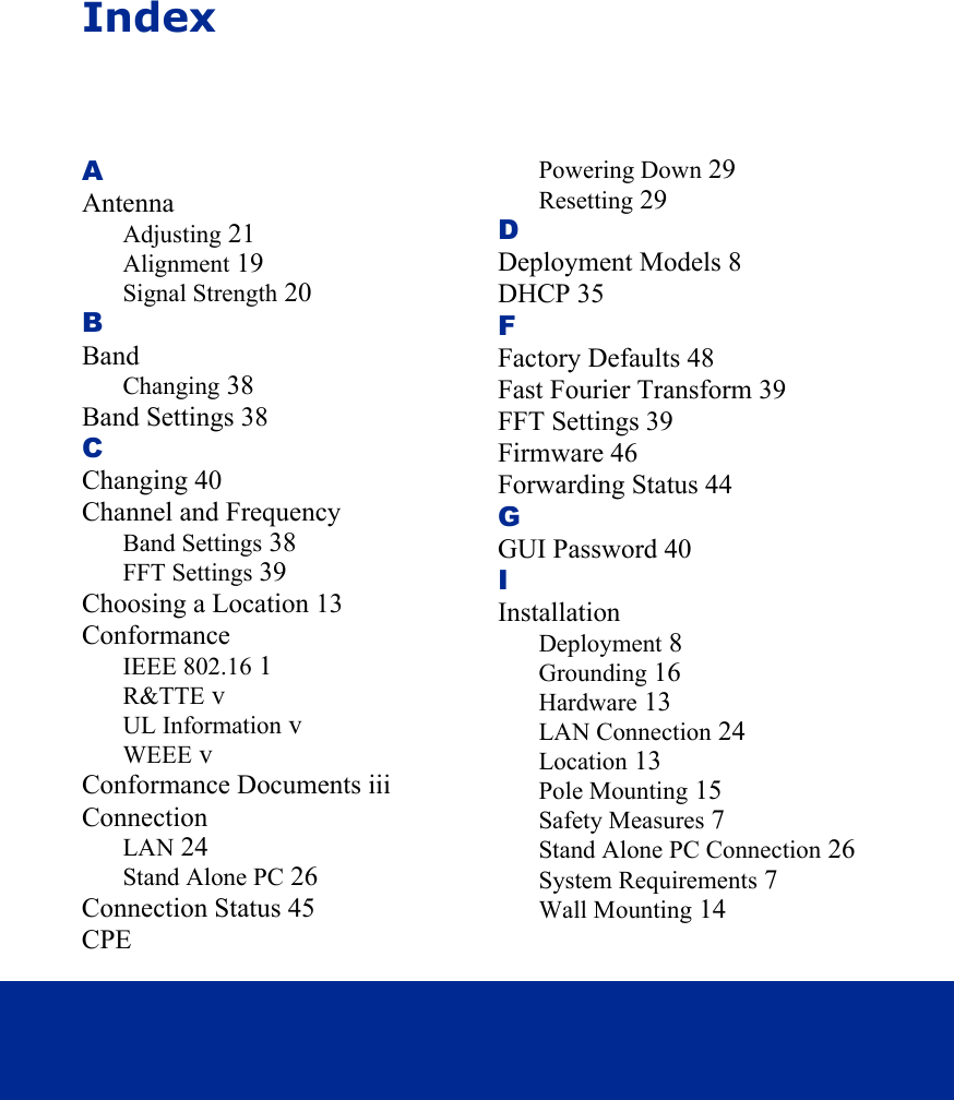 IndexAAntennaAdjusting 21Alignment 19Signal Strength 20BBandChanging 38Band Settings 38CChanging 40Channel and FrequencyBand Settings 38FFT Settings 39Choosing a Location 13ConformanceIEEE 802.16 1R&amp;TTE vUL Information vWEEE vConformance Documents iiiConnectionLAN 24Stand Alone PC 26Connection Status 45CPEPowering Down 29Resetting 29DDeployment Models 8DHCP 35FFactory Defaults 48Fast Fourier Transform 39FFT Settings 39Firmware 46Forwarding Status 44GGUI Password 40IInstallationDeployment 8Grounding 16Hardware 13LAN Connection 24Location 13Pole Mounting 15Safety Measures 7Stand Alone PC Connection 26System Requirements 7Wall Mounting 14