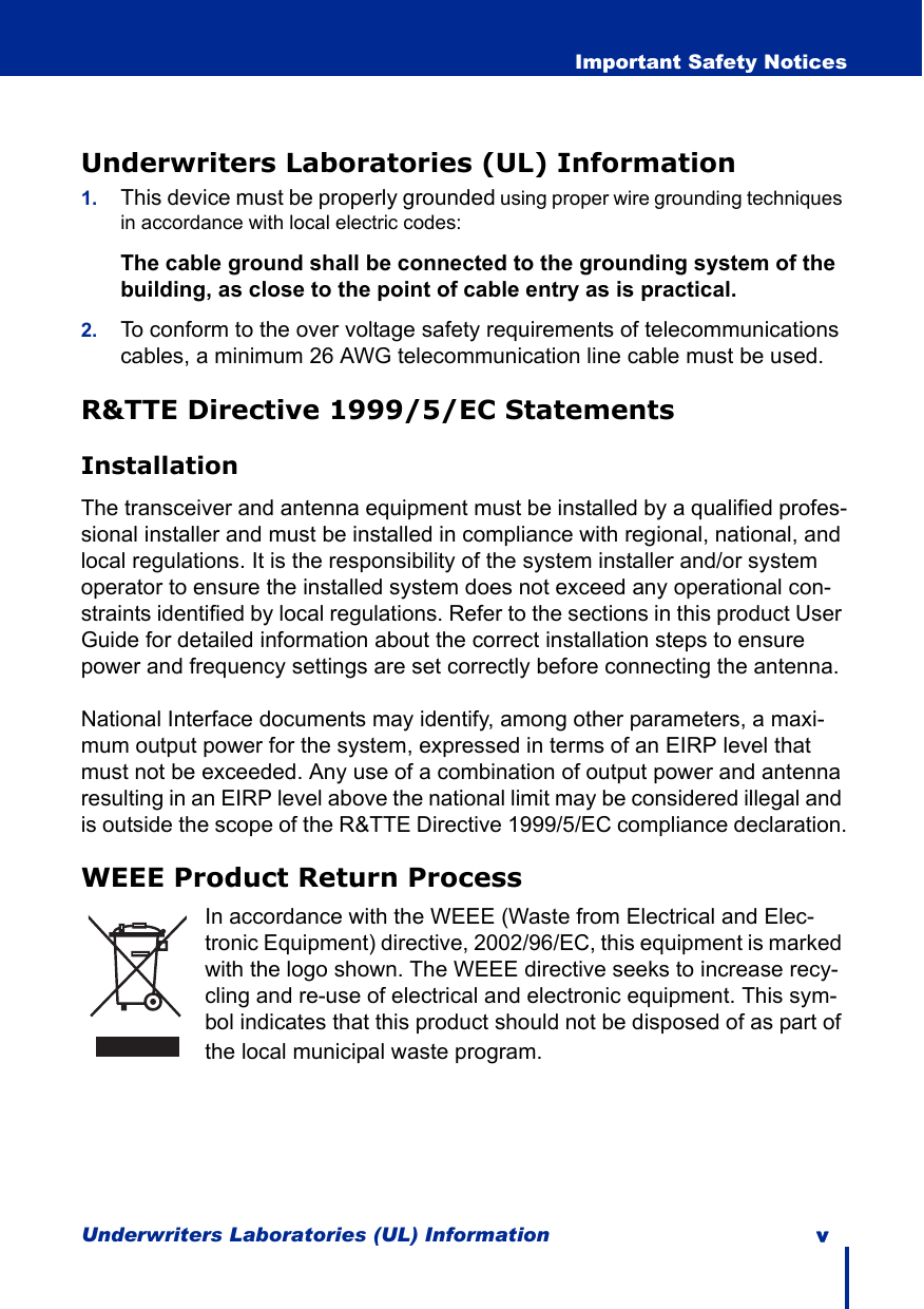 Underwriters Laboratories (UL) Information v  Important Safety NoticesUnderwriters Laboratories (UL) Information1. This device must be properly grounded using proper wire grounding techniques in accordance with local electric codes:The cable ground shall be connected to the grounding system of the building, as close to the point of cable entry as is practical.2. To conform to the over voltage safety requirements of telecommunications cables, a minimum 26 AWG telecommunication line cable must be used.R&amp;TTE Directive 1999/5/EC StatementsInstallationThe transceiver and antenna equipment must be installed by a qualified profes-sional installer and must be installed in compliance with regional, national, and local regulations. It is the responsibility of the system installer and/or system operator to ensure the installed system does not exceed any operational con-straints identified by local regulations. Refer to the sections in this product User Guide for detailed information about the correct installation steps to ensure power and frequency settings are set correctly before connecting the antenna.National Interface documents may identify, among other parameters, a maxi-mum output power for the system, expressed in terms of an EIRP level that must not be exceeded. Any use of a combination of output power and antenna resulting in an EIRP level above the national limit may be considered illegal and is outside the scope of the R&amp;TTE Directive 1999/5/EC compliance declaration.WEEE Product Return ProcessIn accordance with the WEEE (Waste from Electrical and Elec-tronic Equipment) directive, 2002/96/EC, this equipment is marked with the logo shown. The WEEE directive seeks to increase recy-cling and re-use of electrical and electronic equipment. This sym-bol indicates that this product should not be disposed of as part of the local municipal waste program.