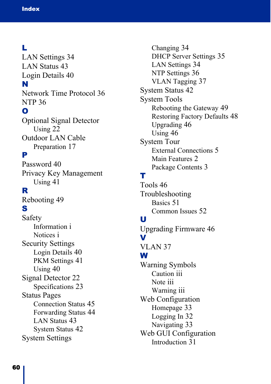 Index60 LLAN Settings 34LAN Status 43Login Details 40NNetwork Time Protocol 36NTP 36OOptional Signal DetectorUsing 22Outdoor LAN CablePreparation 17PPassword 40Privacy Key ManagementUsing 41RRebooting 49SSafetyInformation iNotices iSecurity SettingsLogin Details 40PKM Settings 41Using 40Signal Detector 22Specifications 23Status PagesConnection Status 45Forwarding Status 44LAN Status 43System Status 42System SettingsChanging 34DHCP Server Settings 35LAN Settings 34NTP Settings 36VLAN Tagging 37System Status 42System ToolsRebooting the Gateway 49Restoring Factory Defaults 48Upgrading 46Using 46System TourExternal Connections 5Main Features 2Package Contents 3TTools 46TroubleshootingBasics 51Common Issues 52UUpgrading Firmware 46VVLAN 37WWarning SymbolsCaution iiiNote iiiWarning iiiWeb ConfigurationHomepage 33Logging In 32Navigating 33Web GUI ConfigurationIntroduction 31