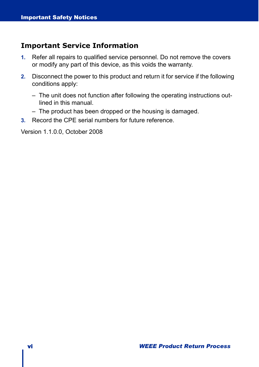 vi WEEE Product Return ProcessImportant Safety NoticesImportant Service Information1. Refer all repairs to qualified service personnel. Do not remove the covers or modify any part of this device, as this voids the warranty.2. Disconnect the power to this product and return it for service if the following conditions apply:–  The unit does not function after following the operating instructions out-lined in this manual.–  The product has been dropped or the housing is damaged.3. Record the CPE serial numbers for future reference. Version 1.1.0.0, October 2008