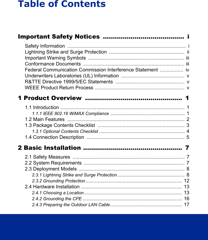 Table of ContentsImportant Safety Notices  .........................................  iSafety Information  ......................................................................................  iLightning Strike and Surge Protection  .......................................................  iiImportant Warning Symbols  ...................................................................... iiiConformance Documents .......................................................................... iiiFederal Communication Commission Interference Statement .................  ivUnderwriters Laboratories (UL) Information  ..............................................  vR&amp;TTE Directive 1999/5/EC Statements ..................................................  vWEEE Product Return Process .................................................................  v1 Product Overview  .................................................  11.1 Introduction ..........................................................................................  11.1.1 IEEE 802.16 WiMAX Compliance ......................................................  11.2 Main Features  .....................................................................................  21.3 Package Contents Checklist  ...............................................................  31.3.1 Optional Contents Checklist ..............................................................  41.4 Connection Description  .......................................................................  52 Basic Installation ..................................................  72.1 Safety Measures  .................................................................................  72.2 System Requirements  .........................................................................  72.3 Deployment Models .............................................................................  82.3.1 Lightning Strike and Surge Protection.................................................  82.3.2 Grounding Protection......................................................................  122.4 Hardware Installation .........................................................................  132.4.1 Choosing a Location.......................................................................  132.4.2 Grounding the CPE ........................................................................  162.4.3 Preparing the Outdoor LAN Cable....................................................  17