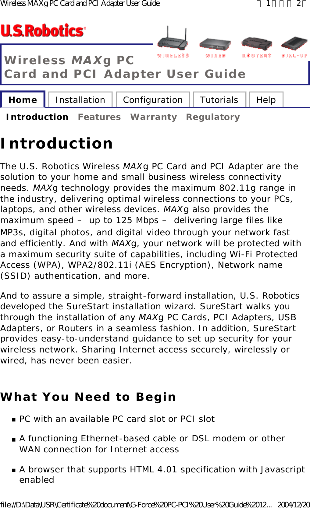 Wireless MAXg PC Card and PCI Adapter User Guide Home  Installation  Configuration  Tutorials  Help   Introduction  Features  Warranty  Regulatory   Introduction The U.S. Robotics Wireless MAXg PC Card and PCI Adapter are the solution to your home and small business wireless connectivity needs. MAXg technology provides the maximum 802.11g range in the industry, delivering optimal wireless connections to your PCs, laptops, and other wireless devices. MAXg also provides the maximum speed – up to 125 Mbps – delivering large files like MP3s, digital photos, and digital video through your network fast and efficiently. And with MAXg, your network will be protected with a maximum security suite of capabilities, including Wi-Fi Protected Access (WPA), WPA2/802.11i (AES Encryption), Network name (SSID) authentication, and more. And to assure a simple, straight-forward installation, U.S. Robotics developed the SureStart installation wizard. SureStart walks you through the installation of any MAXg PC Cards, PCI Adapters, USB Adapters, or Routers in a seamless fashion. In addition, SureStart provides easy-to-understand guidance to set up security for your wireless network. Sharing Internet access securely, wirelessly or wired, has never been easier. What You Need to Begin nPC with an available PC card slot or PCI slot  nA functioning Ethernet-based cable or DSL modem or other WAN connection for Internet access  nA browser that supports HTML 4.01 specification with Javascript enabled  第 1 頁，共 2 頁Wireless MAXg PC Card and PCI Adapter User Guide2004/12/20file://D:\Data\USR\Certificate%20document\G-Force%20PC-PCI%20User%20Guide%2012...