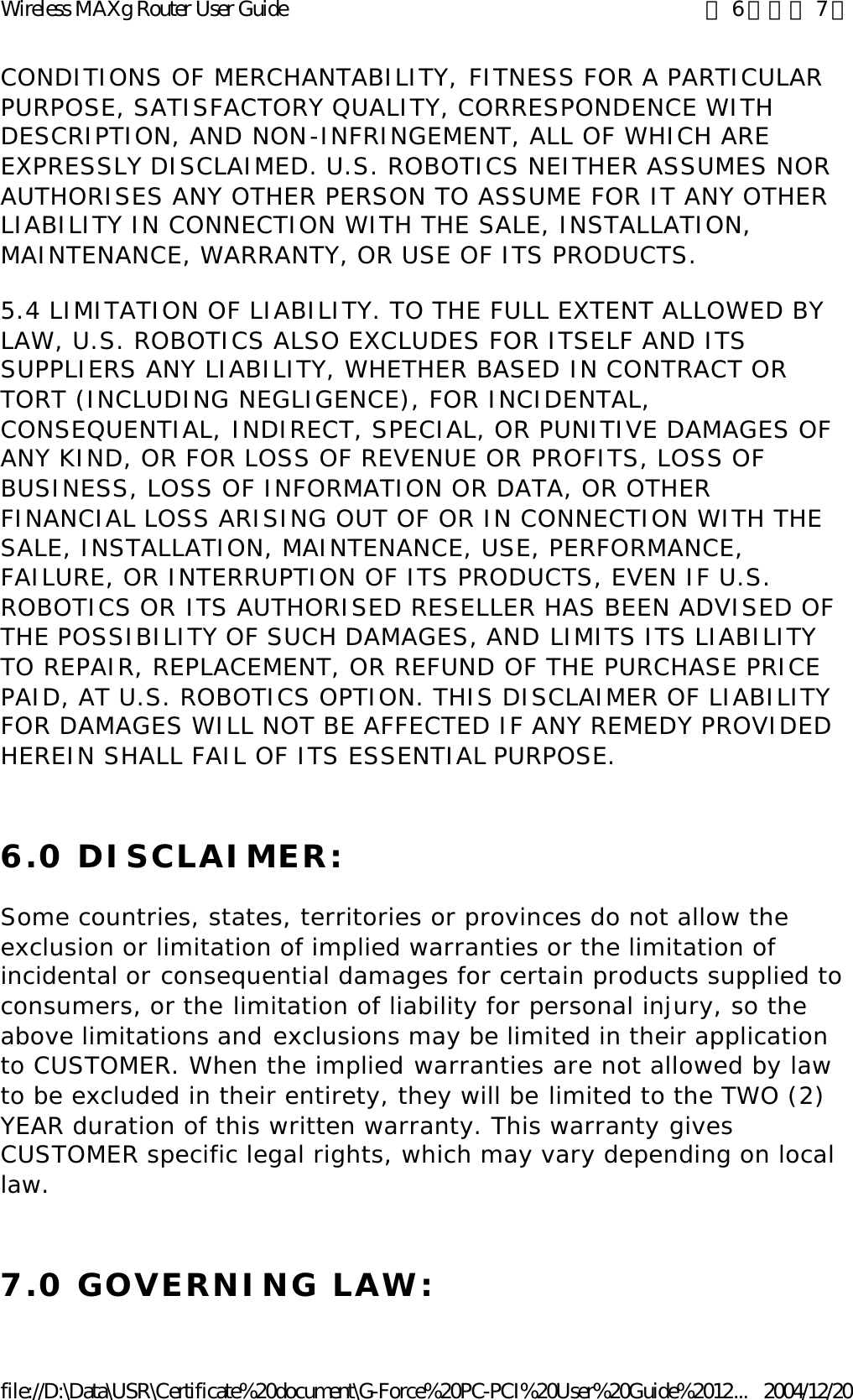 CONDITIONS OF MERCHANTABILITY, FITNESS FOR A PARTICULAR PURPOSE, SATISFACTORY QUALITY, CORRESPONDENCE WITH DESCRIPTION, AND NON-INFRINGEMENT, ALL OF WHICH ARE EXPRESSLY DISCLAIMED. U.S. ROBOTICS NEITHER ASSUMES NOR AUTHORISES ANY OTHER PERSON TO ASSUME FOR IT ANY OTHER LIABILITY IN CONNECTION WITH THE SALE, INSTALLATION, MAINTENANCE, WARRANTY, OR USE OF ITS PRODUCTS. 5.4 LIMITATION OF LIABILITY. TO THE FULL EXTENT ALLOWED BY LAW, U.S. ROBOTICS ALSO EXCLUDES FOR ITSELF AND ITS SUPPLIERS ANY LIABILITY, WHETHER BASED IN CONTRACT OR TORT (INCLUDING NEGLIGENCE), FOR INCIDENTAL, CONSEQUENTIAL, INDIRECT, SPECIAL, OR PUNITIVE DAMAGES OF ANY KIND, OR FOR LOSS OF REVENUE OR PROFITS, LOSS OF BUSINESS, LOSS OF INFORMATION OR DATA, OR OTHER FINANCIAL LOSS ARISING OUT OF OR IN CONNECTION WITH THE SALE, INSTALLATION, MAINTENANCE, USE, PERFORMANCE, FAILURE, OR INTERRUPTION OF ITS PRODUCTS, EVEN IF U.S. ROBOTICS OR ITS AUTHORISED RESELLER HAS BEEN ADVISED OF THE POSSIBILITY OF SUCH DAMAGES, AND LIMITS ITS LIABILITY TO REPAIR, REPLACEMENT, OR REFUND OF THE PURCHASE PRICE PAID, AT U.S. ROBOTICS OPTION. THIS DISCLAIMER OF LIABILITY FOR DAMAGES WILL NOT BE AFFECTED IF ANY REMEDY PROVIDED HEREIN SHALL FAIL OF ITS ESSENTIAL PURPOSE. 6.0 DISCLAIMER: Some countries, states, territories or provinces do not allow the exclusion or limitation of implied warranties or the limitation of incidental or consequential damages for certain products supplied to consumers, or the limitation of liability for personal injury, so the above limitations and exclusions may be limited in their application to CUSTOMER. When the implied warranties are not allowed by law to be excluded in their entirety, they will be limited to the TWO (2) YEAR duration of this written warranty. This warranty gives CUSTOMER specific legal rights, which may vary depending on local law. 7.0 GOVERNING LAW: 第 6 頁，共 7 頁Wireless MAXg Router User Guide2004/12/20file://D:\Data\USR\Certificate%20document\G-Force%20PC-PCI%20User%20Guide%2012...