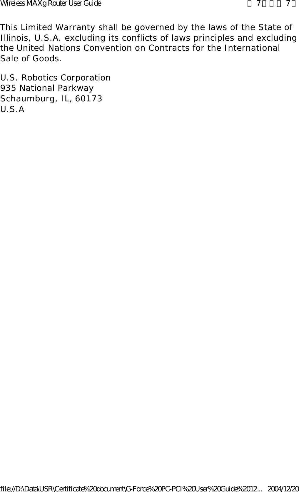 This Limited Warranty shall be governed by the laws of the State of Illinois, U.S.A. excluding its conflicts of laws principles and excluding the United Nations Convention on Contracts for the International Sale of Goods. U.S. Robotics Corporation 935 National Parkway Schaumburg, IL, 60173 U.S.A 第 7 頁，共 7 頁Wireless MAXg Router User Guide2004/12/20file://D:\Data\USR\Certificate%20document\G-Force%20PC-PCI%20User%20Guide%2012...