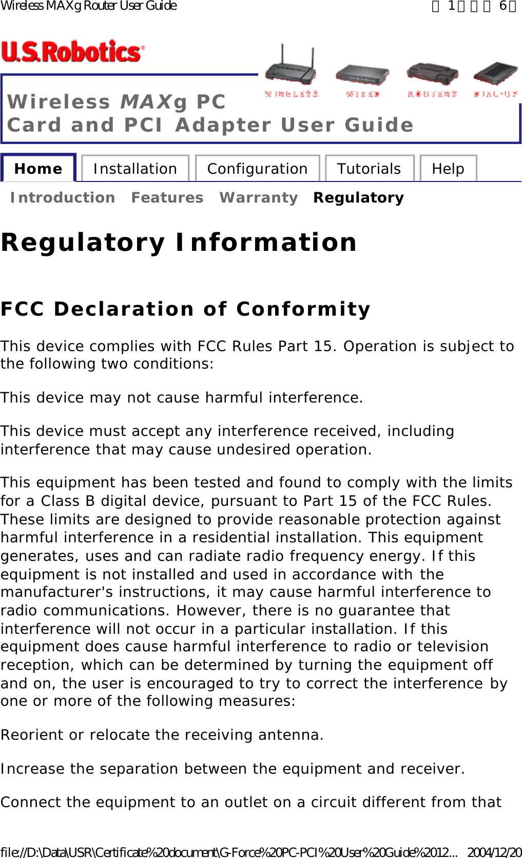 Wireless MAXg PC Card and PCI Adapter User Guide Home  Installation  Configuration  Tutorials  Help   Introduction  Features  Warranty  Regulatory   Regulatory Information FCC Declaration of Conformity This device complies with FCC Rules Part 15. Operation is subject to the following two conditions: This device may not cause harmful interference. This device must accept any interference received, including interference that may cause undesired operation. This equipment has been tested and found to comply with the limits for a Class B digital device, pursuant to Part 15 of the FCC Rules. These limits are designed to provide reasonable protection against harmful interference in a residential installation. This equipment generates, uses and can radiate radio frequency energy. If this equipment is not installed and used in accordance with the manufacturer&apos;s instructions, it may cause harmful interference to radio communications. However, there is no guarantee that interference will not occur in a particular installation. If this equipment does cause harmful interference to radio or television reception, which can be determined by turning the equipment off and on, the user is encouraged to try to correct the interference by one or more of the following measures: Reorient or relocate the receiving antenna. Increase the separation between the equipment and receiver. Connect the equipment to an outlet on a circuit different from that 第 1 頁，共 6 頁Wireless MAXg Router User Guide2004/12/20file://D:\Data\USR\Certificate%20document\G-Force%20PC-PCI%20User%20Guide%2012...