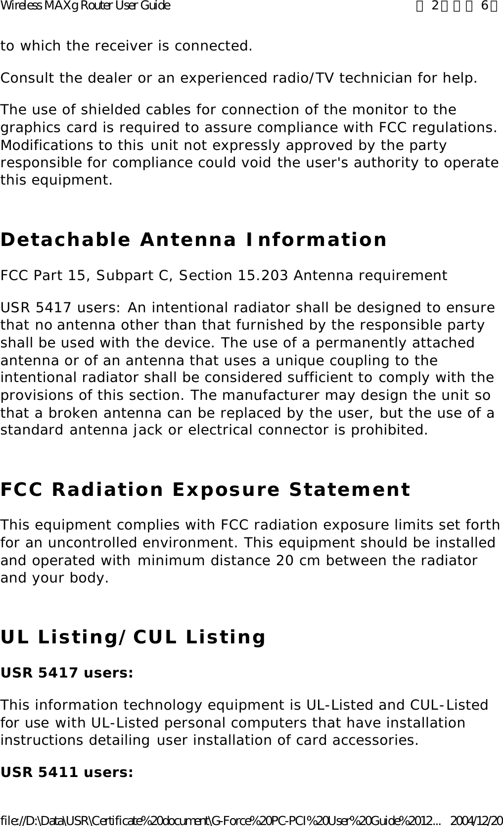 to which the receiver is connected. Consult the dealer or an experienced radio/TV technician for help. The use of shielded cables for connection of the monitor to the graphics card is required to assure compliance with FCC regulations. Modifications to this unit not expressly approved by the party responsible for compliance could void the user&apos;s authority to operate this equipment. Detachable Antenna Information FCC Part 15, Subpart C, Section 15.203 Antenna requirement USR 5417 users: An intentional radiator shall be designed to ensure that no antenna other than that furnished by the responsible party shall be used with the device. The use of a permanently attached antenna or of an antenna that uses a unique coupling to the intentional radiator shall be considered sufficient to comply with the provisions of this section. The manufacturer may design the unit so that a broken antenna can be replaced by the user, but the use of a standard antenna jack or electrical connector is prohibited. FCC Radiation Exposure Statement This equipment complies with FCC radiation exposure limits set forth for an uncontrolled environment. This equipment should be installed and operated with minimum distance 20 cm between the radiator and your body. UL Listing/CUL Listing USR 5417 users: This information technology equipment is UL-Listed and CUL-Listed for use with UL-Listed personal computers that have installation instructions detailing user installation of card accessories. USR 5411 users: 第 2 頁，共 6 頁Wireless MAXg Router User Guide2004/12/20file://D:\Data\USR\Certificate%20document\G-Force%20PC-PCI%20User%20Guide%2012...