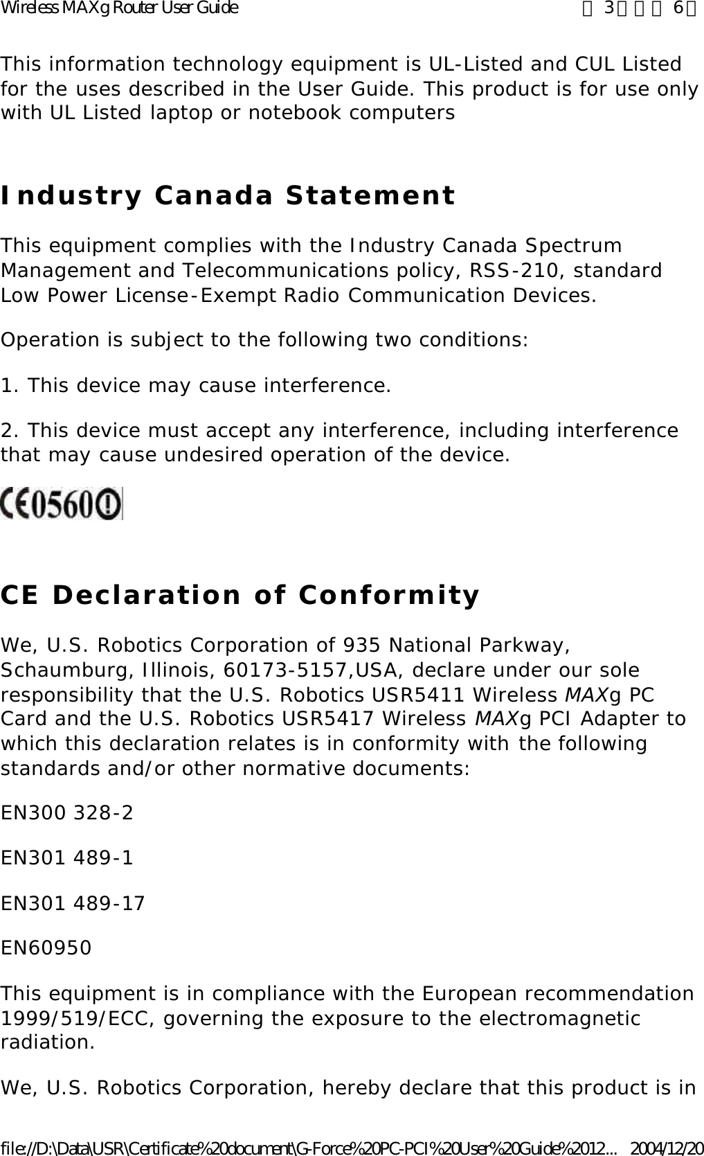 This information technology equipment is UL-Listed and CUL Listed for the uses described in the User Guide. This product is for use only with UL Listed laptop or notebook computers Industry Canada Statement This equipment complies with the Industry Canada Spectrum Management and Telecommunications policy, RSS-210, standard Low Power License-Exempt Radio Communication Devices. Operation is subject to the following two conditions: 1. This device may cause interference. 2. This device must accept any interference, including interference that may cause undesired operation of the device.  CE Declaration of Conformity We, U.S. Robotics Corporation of 935 National Parkway, Schaumburg, Illinois, 60173-5157,USA, declare under our sole responsibility that the U.S. Robotics USR5411 Wireless MAXg PC Card and the U.S. Robotics USR5417 Wireless MAXg PCI Adapter to which this declaration relates is in conformity with the following standards and/or other normative documents: EN300 328-2 EN301 489-1 EN301 489-17 EN60950 This equipment is in compliance with the European recommendation 1999/519/ECC, governing the exposure to the electromagnetic radiation. We, U.S. Robotics Corporation, hereby declare that this product is in 第 3 頁，共 6 頁Wireless MAXg Router User Guide2004/12/20file://D:\Data\USR\Certificate%20document\G-Force%20PC-PCI%20User%20Guide%2012...