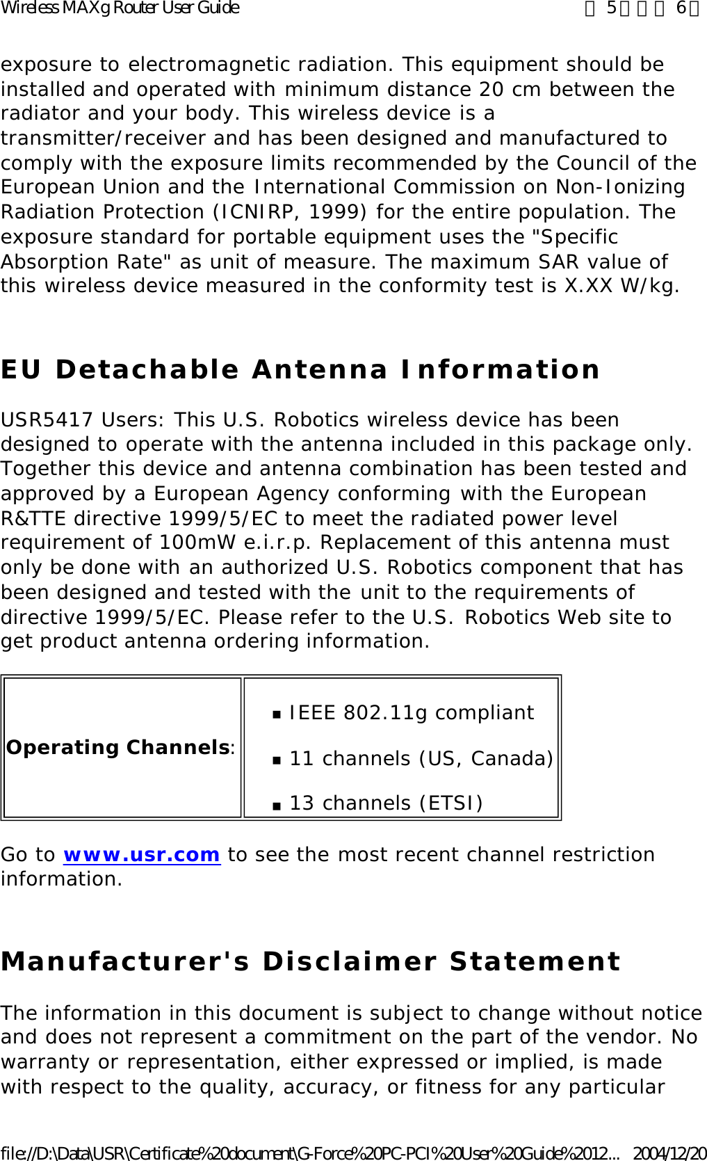 exposure to electromagnetic radiation. This equipment should be installed and operated with minimum distance 20 cm between the radiator and your body. This wireless device is a transmitter/receiver and has been designed and manufactured to comply with the exposure limits recommended by the Council of the European Union and the International Commission on Non-Ionizing Radiation Protection (ICNIRP, 1999) for the entire population. The exposure standard for portable equipment uses the &quot;Specific Absorption Rate&quot; as unit of measure. The maximum SAR value of this wireless device measured in the conformity test is X.XX W/kg. EU Detachable Antenna Information USR5417 Users: This U.S. Robotics wireless device has been designed to operate with the antenna included in this package only. Together this device and antenna combination has been tested and approved by a European Agency conforming with the European R&amp;TTE directive 1999/5/EC to meet the radiated power level requirement of 100mW e.i.r.p. Replacement of this antenna must only be done with an authorized U.S. Robotics component that has been designed and tested with the unit to the requirements of directive 1999/5/EC. Please refer to the U.S. Robotics Web site to get product antenna ordering information. Go to www.usr.com to see the most recent channel restriction information. Manufacturer&apos;s Disclaimer Statement The information in this document is subject to change without notice and does not represent a commitment on the part of the vendor. No warranty or representation, either expressed or implied, is made with respect to the quality, accuracy, or fitness for any particular Operating Channels:nIEEE 802.11g compliant  n11 channels (US, Canada) n13 channels (ETSI)  第 5 頁，共 6 頁Wireless MAXg Router User Guide2004/12/20file://D:\Data\USR\Certificate%20document\G-Force%20PC-PCI%20User%20Guide%2012...