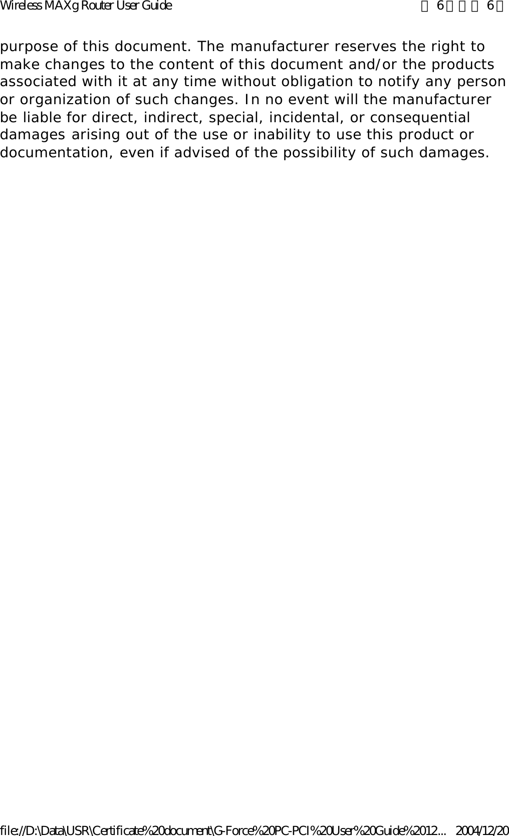 purpose of this document. The manufacturer reserves the right to make changes to the content of this document and/or the products associated with it at any time without obligation to notify any person or organization of such changes. In no event will the manufacturer be liable for direct, indirect, special, incidental, or consequential damages arising out of the use or inability to use this product or documentation, even if advised of the possibility of such damages. 第 6 頁，共 6 頁Wireless MAXg Router User Guide2004/12/20file://D:\Data\USR\Certificate%20document\G-Force%20PC-PCI%20User%20Guide%2012...
