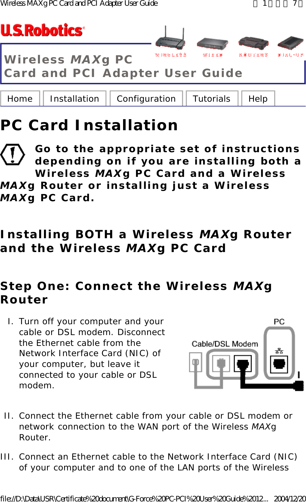 Wireless MAXg PC Card and PCI Adapter User Guide Home  Installation  Configuration  Tutorials  Help   PC Card Installation Go to the appropriate set of instructions depending on if you are installing both a Wireless MAXg PC Card and a Wireless MAXg Router or installing just a Wireless MAXg PC Card.  Installing BOTH a Wireless MAXg Router and the Wireless MAXg PC Card Step One: Connect the Wireless MAXg Router  I. Turn off your computer and your cable or DSL modem. Disconnect the Ethernet cable from the Network Interface Card (NIC) of your computer, but leave it connected to your cable or DSL modem.  II. Connect the Ethernet cable from your cable or DSL modem or network connection to the WAN port of the Wireless MAXg Router.  III. Connect an Ethernet cable to the Network Interface Card (NIC) of your computer and to one of the LAN ports of the Wireless 第 1 頁，共 7 頁Wireless MAXg PC Card and PCI Adapter User Guide2004/12/20file://D:\Data\USR\Certificate%20document\G-Force%20PC-PCI%20User%20Guide%2012...