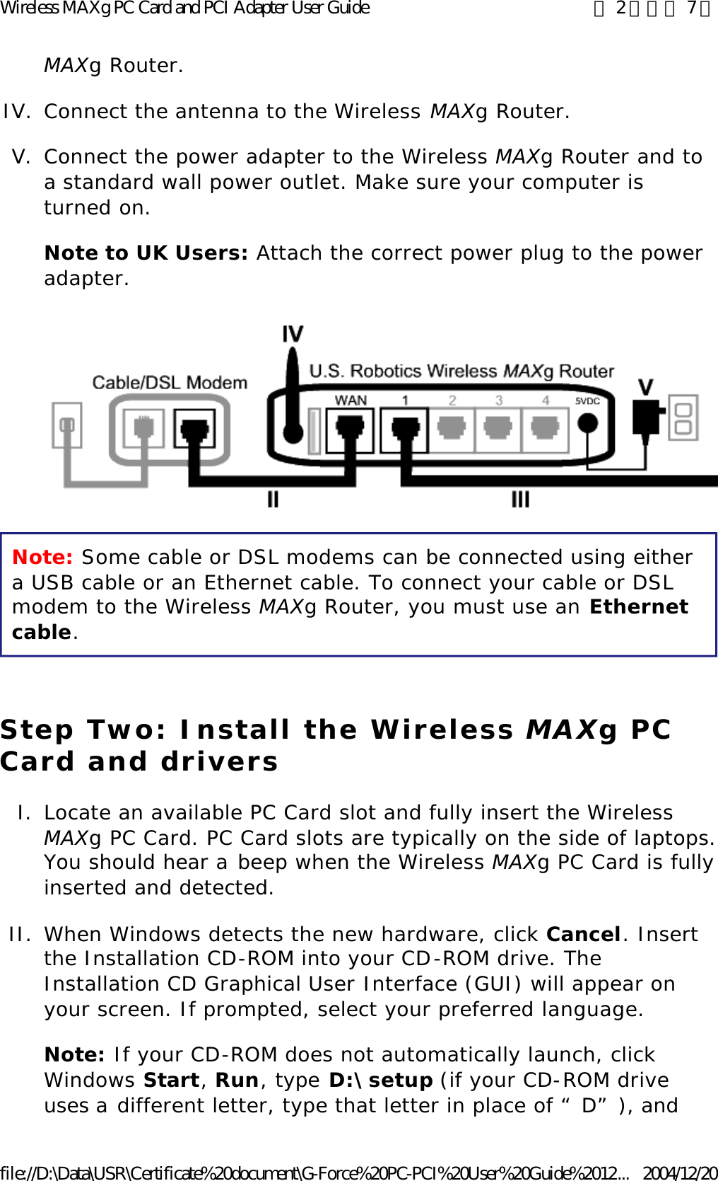 MAXg Router.  IV. Connect the antenna to the Wireless MAXg Router.  V. Connect the power adapter to the Wireless MAXg Router and to a standard wall power outlet. Make sure your computer is turned on. Note to UK Users: Attach the correct power plug to the power adapter. Note: Some cable or DSL modems can be connected using either a USB cable or an Ethernet cable. To connect your cable or DSL modem to the Wireless MAXg Router, you must use an Ethernet cable. Step Two: Install the Wireless MAXg PC Card and drivers I. Locate an available PC Card slot and fully insert the Wireless MAXg PC Card. PC Card slots are typically on the side of laptops. You should hear a beep when the Wireless MAXg PC Card is fully inserted and detected.  II. When Windows detects the new hardware, click Cancel. Insert the Installation CD-ROM into your CD-ROM drive. The Installation CD Graphical User Interface (GUI) will appear on your screen. If prompted, select your preferred language. Note: If your CD-ROM does not automatically launch, click Windows Start, Run, type D:\setup (if your CD-ROM drive uses a different letter, type that letter in place of “D”), and 第 2 頁，共 7 頁Wireless MAXg PC Card and PCI Adapter User Guide2004/12/20file://D:\Data\USR\Certificate%20document\G-Force%20PC-PCI%20User%20Guide%2012...