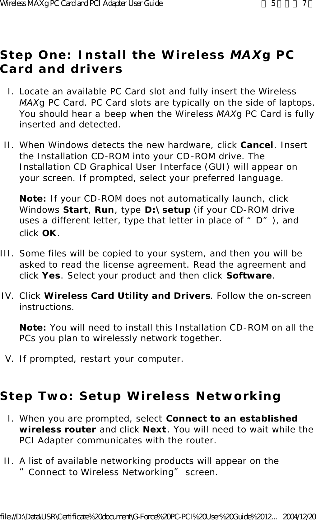 Step One: Install the Wireless MAXg PC Card and drivers I. Locate an available PC Card slot and fully insert the Wireless MAXg PC Card. PC Card slots are typically on the side of laptops. You should hear a beep when the Wireless MAXg PC Card is fully inserted and detected.  II. When Windows detects the new hardware, click Cancel. Insert the Installation CD-ROM into your CD-ROM drive. The Installation CD Graphical User Interface (GUI) will appear on your screen. If prompted, select your preferred language. Note: If your CD-ROM does not automatically launch, click Windows Start, Run, type D:\setup (if your CD-ROM drive uses a different letter, type that letter in place of “D”), and click OK. III. Some files will be copied to your system, and then you will be asked to read the license agreement. Read the agreement and click Yes. Select your product and then click Software.  IV. Click Wireless Card Utility and Drivers. Follow the on-screen instructions. Note: You will need to install this Installation CD-ROM on all the PCs you plan to wirelessly network together. V. If prompted, restart your computer.  Step Two: Setup Wireless Networking I. When you are prompted, select Connect to an established wireless router and click Next. You will need to wait while the PCI Adapter communicates with the router.  II. A list of available networking products will appear on the “Connect to Wireless Networking” screen.  第 5 頁，共 7 頁Wireless MAXg PC Card and PCI Adapter User Guide2004/12/20file://D:\Data\USR\Certificate%20document\G-Force%20PC-PCI%20User%20Guide%2012...