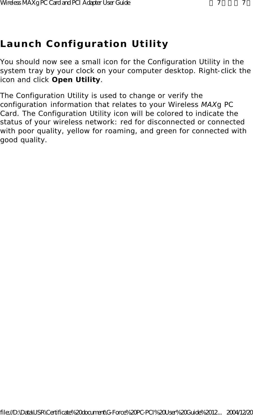 Launch Configuration Utility You should now see a small icon for the Configuration Utility in the system tray by your clock on your computer desktop. Right-click the icon and click Open Utility. The Configuration Utility is used to change or verify the configuration information that relates to your Wireless MAXg PC Card. The Configuration Utility icon will be colored to indicate the status of your wireless network: red for disconnected or connected with poor quality, yellow for roaming, and green for connected with good quality.  第 7 頁，共 7 頁Wireless MAXg PC Card and PCI Adapter User Guide2004/12/20file://D:\Data\USR\Certificate%20document\G-Force%20PC-PCI%20User%20Guide%2012...