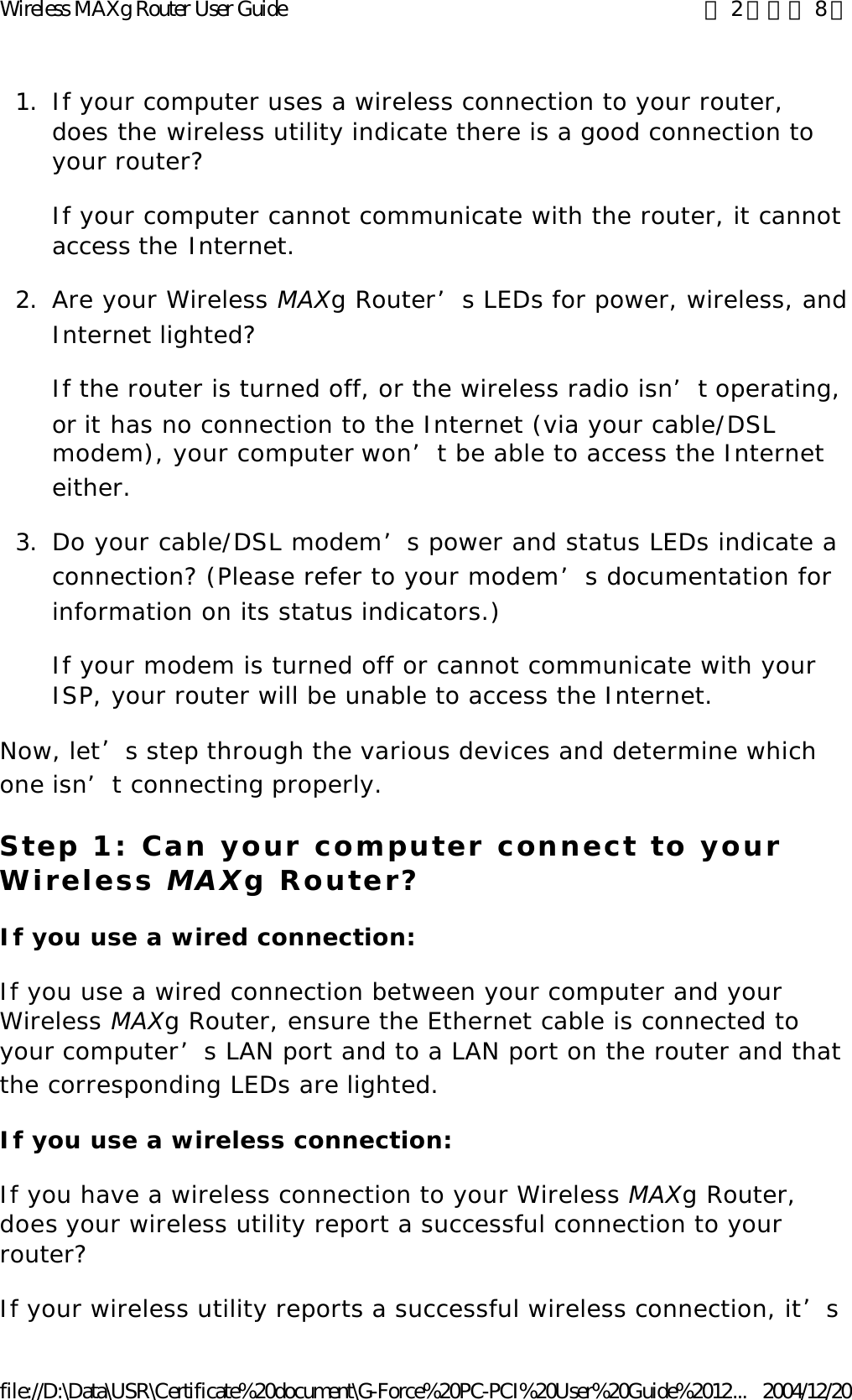 1. If your computer uses a wireless connection to your router, does the wireless utility indicate there is a good connection to your router? If your computer cannot communicate with the router, it cannot access the Internet. 2. Are your Wireless MAXg Router’s LEDs for power, wireless, and Internet lighted? If the router is turned off, or the wireless radio isn’t operating, or it has no connection to the Internet (via your cable/DSL modem), your computer won’t be able to access the Internet either. 3. Do your cable/DSL modem’s power and status LEDs indicate a connection? (Please refer to your modem’s documentation for information on its status indicators.) If your modem is turned off or cannot communicate with your ISP, your router will be unable to access the Internet. Now, let’s step through the various devices and determine which one isn’t connecting properly. Step 1: Can your computer connect to your Wireless MAXg Router? If you use a wired connection: If you use a wired connection between your computer and your Wireless MAXg Router, ensure the Ethernet cable is connected to your computer’s LAN port and to a LAN port on the router and that the corresponding LEDs are lighted. If you use a wireless connection: If you have a wireless connection to your Wireless MAXg Router, does your wireless utility report a successful connection to your router? If your wireless utility reports a successful wireless connection, it’s 第 2 頁，共 8 頁Wireless MAXg Router User Guide2004/12/20file://D:\Data\USR\Certificate%20document\G-Force%20PC-PCI%20User%20Guide%2012...