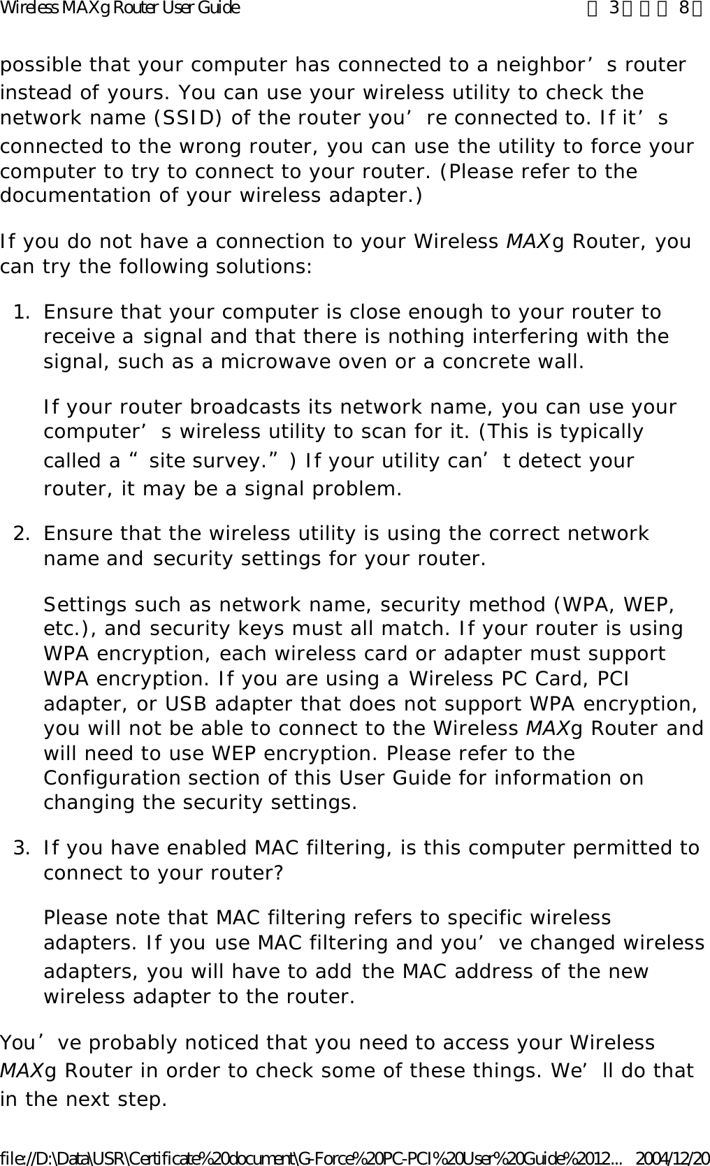 possible that your computer has connected to a neighbor’s router instead of yours. You can use your wireless utility to check the network name (SSID) of the router you’re connected to. If it’s connected to the wrong router, you can use the utility to force your computer to try to connect to your router. (Please refer to the documentation of your wireless adapter.) If you do not have a connection to your Wireless MAXg Router, you can try the following solutions: 1. Ensure that your computer is close enough to your router to receive a signal and that there is nothing interfering with the signal, such as a microwave oven or a concrete wall. If your router broadcasts its network name, you can use your computer’s wireless utility to scan for it. (This is typically called a “site survey.”) If your utility can’t detect your router, it may be a signal problem. 2. Ensure that the wireless utility is using the correct network name and security settings for your router. Settings such as network name, security method (WPA, WEP, etc.), and security keys must all match. If your router is using WPA encryption, each wireless card or adapter must support WPA encryption. If you are using a Wireless PC Card, PCI adapter, or USB adapter that does not support WPA encryption, you will not be able to connect to the Wireless MAXg Router and will need to use WEP encryption. Please refer to the Configuration section of this User Guide for information on changing the security settings. 3. If you have enabled MAC filtering, is this computer permitted to connect to your router? Please note that MAC filtering refers to specific wireless adapters. If you use MAC filtering and you’ve changed wireless adapters, you will have to add the MAC address of the new wireless adapter to the router. You’ve probably noticed that you need to access your Wireless MAXg Router in order to check some of these things. We’ll do that in the next step. 第 3 頁，共 8 頁Wireless MAXg Router User Guide2004/12/20file://D:\Data\USR\Certificate%20document\G-Force%20PC-PCI%20User%20Guide%2012...