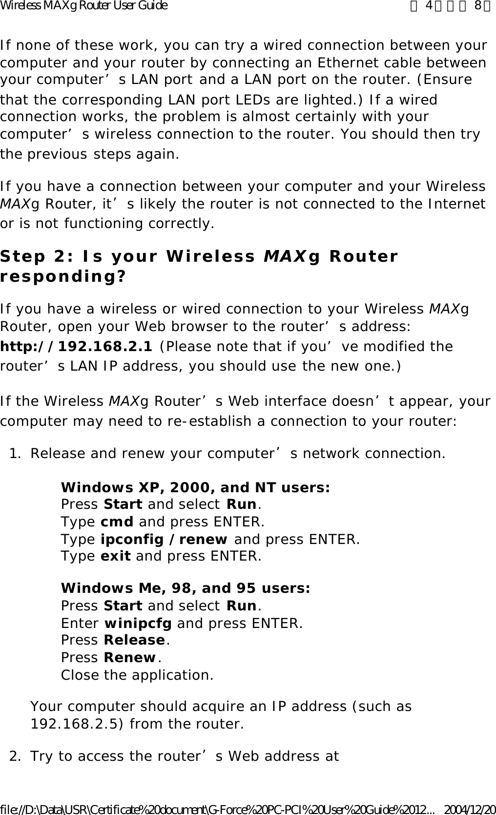 If none of these work, you can try a wired connection between your computer and your router by connecting an Ethernet cable between your computer’s LAN port and a LAN port on the router. (Ensure that the corresponding LAN port LEDs are lighted.) If a wired connection works, the problem is almost certainly with your computer’s wireless connection to the router. You should then try the previous steps again. If you have a connection between your computer and your Wireless MAXg Router, it’s likely the router is not connected to the Internet or is not functioning correctly. Step 2: Is your Wireless MAXg Router responding? If you have a wireless or wired connection to your Wireless MAXg Router, open your Web browser to the router’s address: http://192.168.2.1 (Please note that if you’ve modified the router’s LAN IP address, you should use the new one.) If the Wireless MAXg Router’s Web interface doesn’t appear, your computer may need to re-establish a connection to your router: 1. Release and renew your computer’s network connection. Windows XP, 2000, and NT users:  Press Start and select Run.  Type cmd and press ENTER.  Type ipconfig /renew and press ENTER.  Type exit and press ENTER. Windows Me, 98, and 95 users:  Press Start and select Run.  Enter winipcfg and press ENTER.  Press Release.  Press Renew.  Close the application. Your computer should acquire an IP address (such as 192.168.2.5) from the router. 2. Try to access the router’s Web address at 第 4 頁，共 8 頁Wireless MAXg Router User Guide2004/12/20file://D:\Data\USR\Certificate%20document\G-Force%20PC-PCI%20User%20Guide%2012...