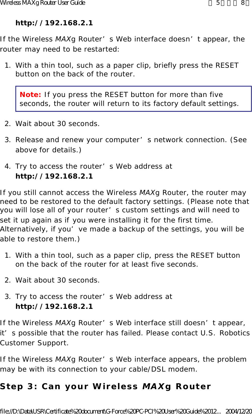 http://192.168.2.1  If the Wireless MAXg Router’s Web interface doesn’t appear, the router may need to be restarted: 1. With a thin tool, such as a paper clip, briefly press the RESET button on the back of the router. Note: If you press the RESET button for more than five seconds, the router will return to its factory default settings. 2. Wait about 30 seconds.  3. Release and renew your computer’s network connection. (See above for details.)  4. Try to access the router’s Web address at http://192.168.2.1  If you still cannot access the Wireless MAXg Router, the router may need to be restored to the default factory settings. (Please note that you will lose all of your router’s custom settings and will need to set it up again as if you were installing it for the first time. Alternatively, if you’ve made a backup of the settings, you will be able to restore them.) 1. With a thin tool, such as a paper clip, press the RESET button on the back of the router for at least five seconds.  2. Wait about 30 seconds.  3. Try to access the router’s Web address at http://192.168.2.1  If the Wireless MAXg Router’s Web interface still doesn’t appear, it’s possible that the router has failed. Please contact U.S. Robotics Customer Support. If the Wireless MAXg Router’s Web interface appears, the problem may be with its connection to your cable/DSL modem. Step 3: Can your Wireless MAXg Router 第 5 頁，共 8 頁Wireless MAXg Router User Guide2004/12/20file://D:\Data\USR\Certificate%20document\G-Force%20PC-PCI%20User%20Guide%2012...