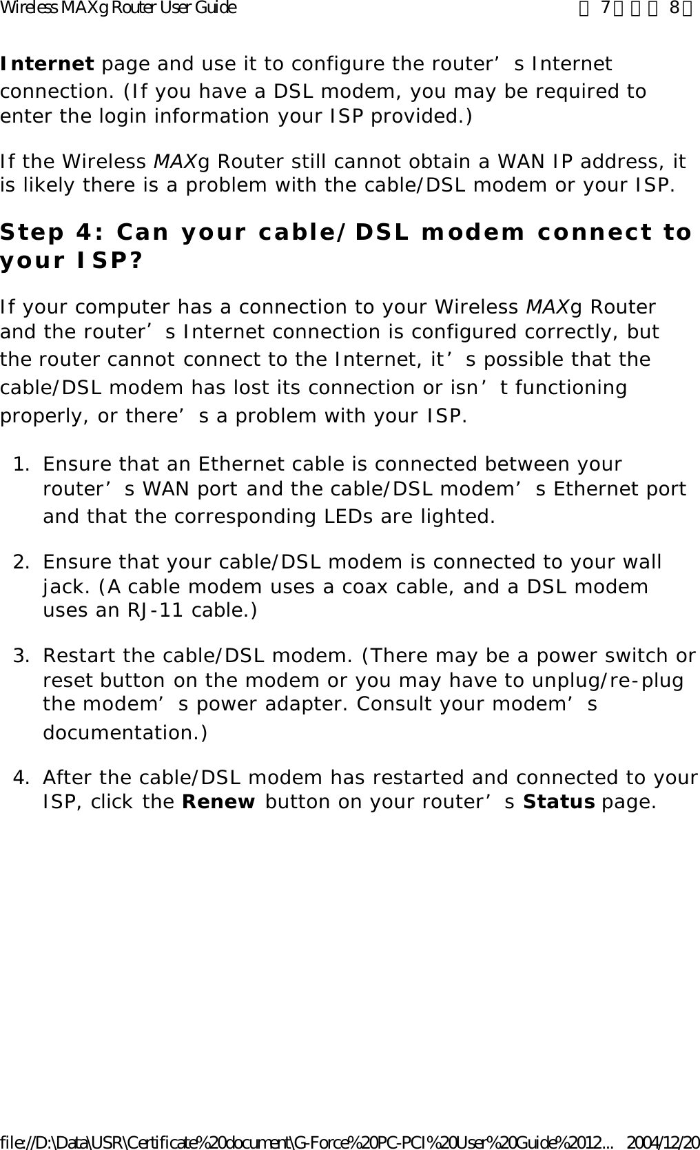 Internet page and use it to configure the router’s Internet connection. (If you have a DSL modem, you may be required to enter the login information your ISP provided.) If the Wireless MAXg Router still cannot obtain a WAN IP address, it is likely there is a problem with the cable/DSL modem or your ISP. Step 4: Can your cable/DSL modem connect to your ISP? If your computer has a connection to your Wireless MAXg Router and the router’s Internet connection is configured correctly, but the router cannot connect to the Internet, it’s possible that the cable/DSL modem has lost its connection or isn’t functioning properly, or there’s a problem with your ISP. 1. Ensure that an Ethernet cable is connected between your router’s WAN port and the cable/DSL modem’s Ethernet port and that the corresponding LEDs are lighted.  2. Ensure that your cable/DSL modem is connected to your wall jack. (A cable modem uses a coax cable, and a DSL modem uses an RJ-11 cable.)  3.Restart the cable/DSL modem. (There may be a power switch or reset button on the modem or you may have to unplug/re-plug the modem’s power adapter. Consult your modem’s documentation.)  4.After the cable/DSL modem has restarted and connected to your ISP, click the Renew button on your router’s Status page. 第 7 頁，共 8 頁Wireless MAXg Router User Guide2004/12/20file://D:\Data\USR\Certificate%20document\G-Force%20PC-PCI%20User%20Guide%2012...