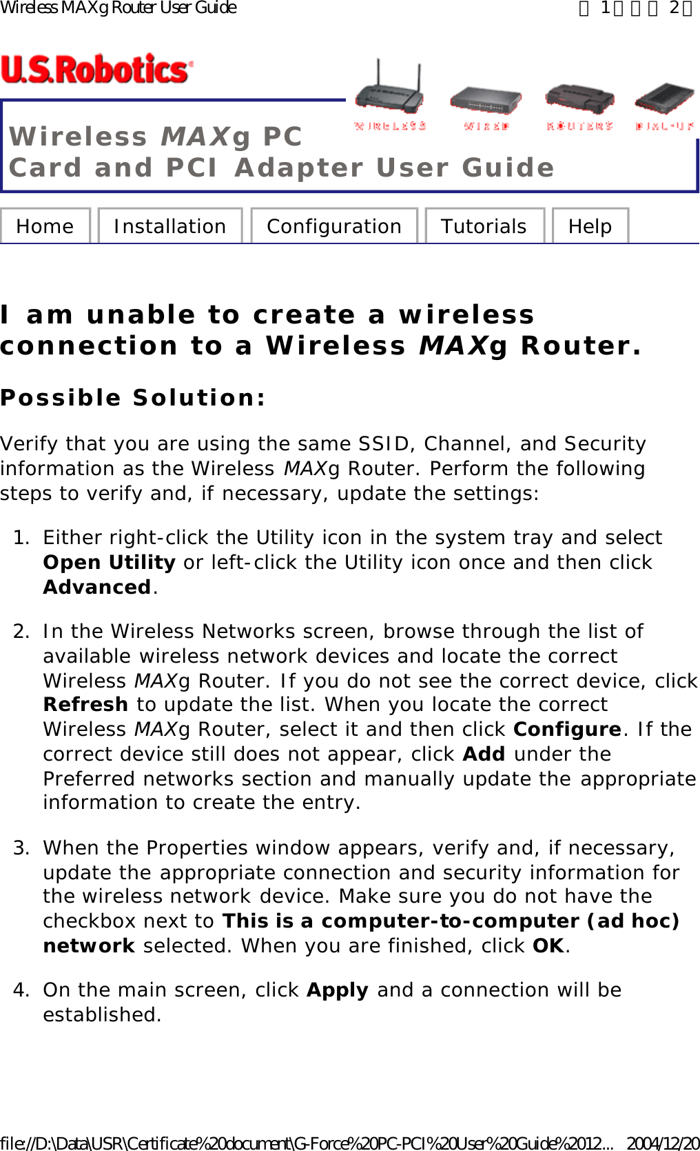 Wireless MAXg PC Card and PCI Adapter User Guide Home  Installation  Configuration  Tutorials  Help   I am unable to create a wireless connection to a Wireless MAXg Router. Possible Solution: Verify that you are using the same SSID, Channel, and Security information as the Wireless MAXg Router. Perform the following steps to verify and, if necessary, update the settings: 1. Either right-click the Utility icon in the system tray and select Open Utility or left-click the Utility icon once and then click Advanced.  2. In the Wireless Networks screen, browse through the list of available wireless network devices and locate the correct Wireless MAXg Router. If you do not see the correct device, click Refresh to update the list. When you locate the correct Wireless MAXg Router, select it and then click Configure. If the correct device still does not appear, click Add under the Preferred networks section and manually update the appropriate information to create the entry.  3. When the Properties window appears, verify and, if necessary, update the appropriate connection and security information for the wireless network device. Make sure you do not have the checkbox next to This is a computer-to-computer (ad hoc) network selected. When you are finished, click OK.  4. On the main screen, click Apply and a connection will be established.    第 1 頁，共 2 頁Wireless MAXg Router User Guide2004/12/20file://D:\Data\USR\Certificate%20document\G-Force%20PC-PCI%20User%20Guide%2012...