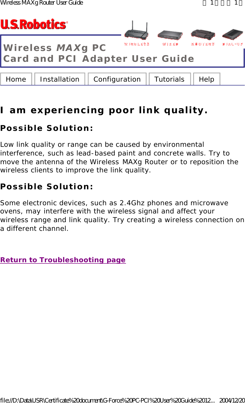 Wireless MAXg PC Card and PCI Adapter User Guide Home  Installation  Configuration  Tutorials  Help   I am experiencing poor link quality. Possible Solution: Low link quality or range can be caused by environmental interference, such as lead-based paint and concrete walls. Try to move the antenna of the Wireless MAXg Router or to reposition the wireless clients to improve the link quality. Possible Solution: Some electronic devices, such as 2.4Ghz phones and microwave ovens, may interfere with the wireless signal and affect your wireless range and link quality. Try creating a wireless connection on a different channel.   Return to Troubleshooting page 第 1 頁，共 1 頁Wireless MAXg Router User Guide2004/12/20file://D:\Data\USR\Certificate%20document\G-Force%20PC-PCI%20User%20Guide%2012...