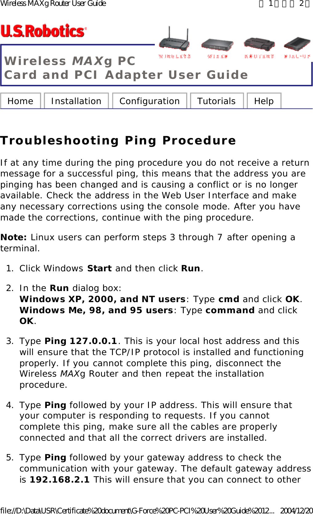 Wireless MAXg PC Card and PCI Adapter User Guide Home  Installation  Configuration  Tutorials  Help   Troubleshooting Ping Procedure If at any time during the ping procedure you do not receive a return message for a successful ping, this means that the address you are pinging has been changed and is causing a conflict or is no longer available. Check the address in the Web User Interface and make any necessary corrections using the console mode. After you have made the corrections, continue with the ping procedure. Note: Linux users can perform steps 3 through 7 after opening a terminal. 1. Click Windows Start and then click Run.  2. In the Run dialog box:  Windows XP, 2000, and NT users: Type cmd and click OK.  Windows Me, 98, and 95 users: Type command and click OK.  3. Type Ping 127.0.0.1. This is your local host address and this will ensure that the TCP/IP protocol is installed and functioning properly. If you cannot complete this ping, disconnect the Wireless MAXg Router and then repeat the installation procedure.  4. Type Ping followed by your IP address. This will ensure that your computer is responding to requests. If you cannot complete this ping, make sure all the cables are properly connected and that all the correct drivers are installed.  5. Type Ping followed by your gateway address to check the communication with your gateway. The default gateway address is 192.168.2.1 This will ensure that you can connect to other 第 1 頁，共 2 頁Wireless MAXg Router User Guide2004/12/20file://D:\Data\USR\Certificate%20document\G-Force%20PC-PCI%20User%20Guide%2012...