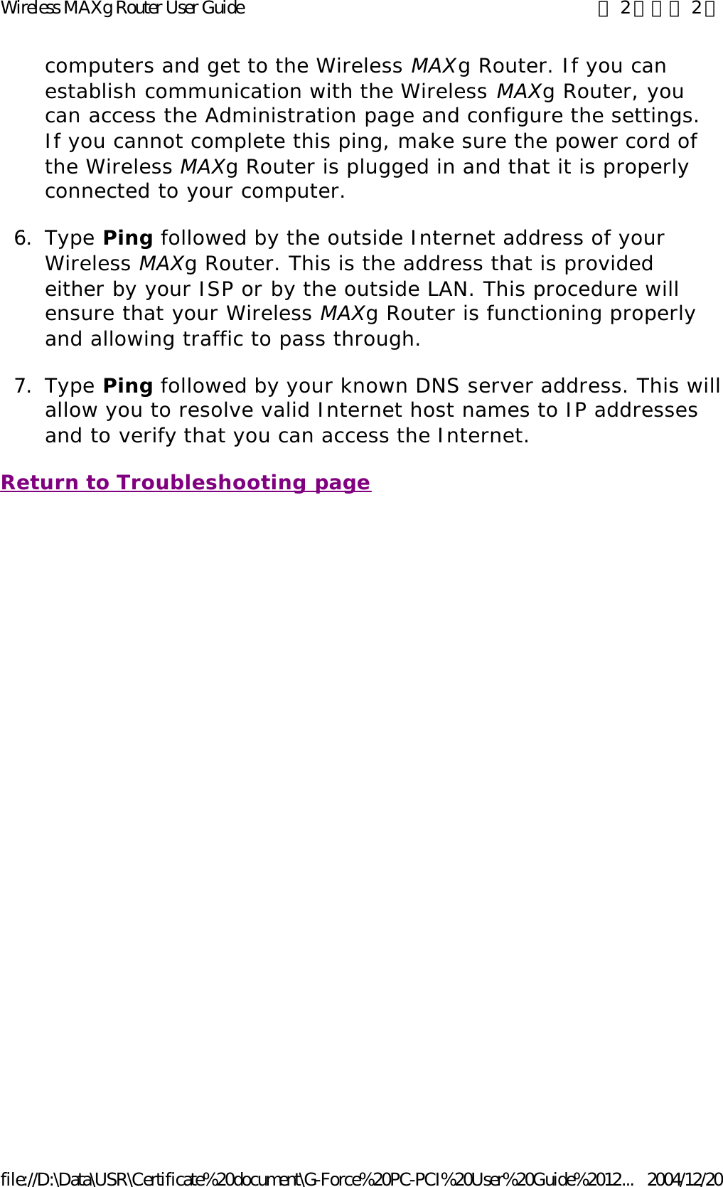 computers and get to the Wireless MAXg Router. If you can establish communication with the Wireless MAXg Router, you can access the Administration page and configure the settings. If you cannot complete this ping, make sure the power cord of the Wireless MAXg Router is plugged in and that it is properly connected to your computer.  6. Type Ping followed by the outside Internet address of your Wireless MAXg Router. This is the address that is provided either by your ISP or by the outside LAN. This procedure will ensure that your Wireless MAXg Router is functioning properly and allowing traffic to pass through.  7. Type Ping followed by your known DNS server address. This willallow you to resolve valid Internet host names to IP addresses and to verify that you can access the Internet.  Return to Troubleshooting page 第 2 頁，共 2 頁Wireless MAXg Router User Guide2004/12/20file://D:\Data\USR\Certificate%20document\G-Force%20PC-PCI%20User%20Guide%2012...