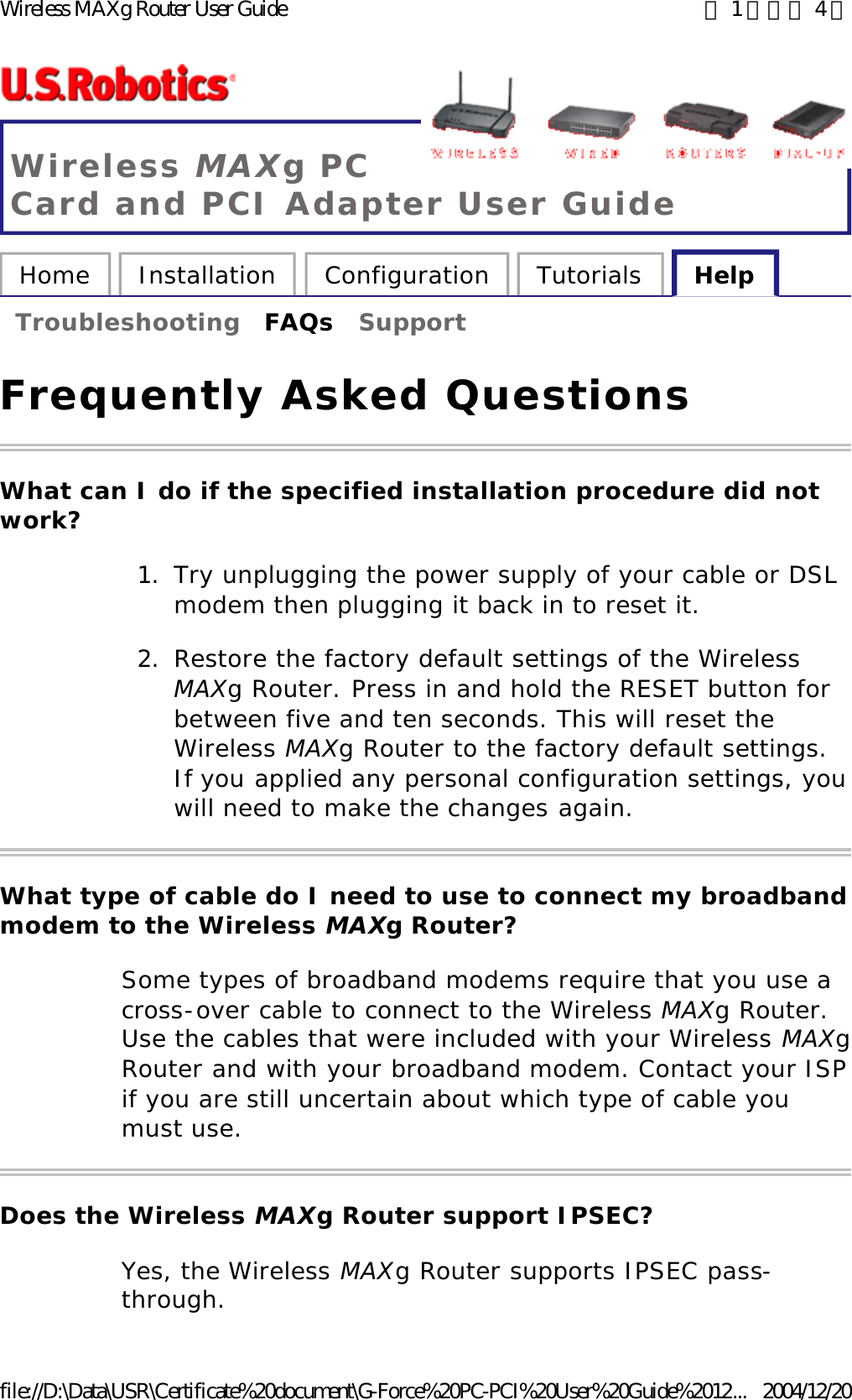 Wireless MAXg PC Card and PCI Adapter User Guide Home  Installation  Configuration  Tutorials  Help   Troubleshooting  FAQs  Support   Frequently Asked Questions What can I do if the specified installation procedure did not work? 1. Try unplugging the power supply of your cable or DSL modem then plugging it back in to reset it.  2. Restore the factory default settings of the Wireless MAXg Router. Press in and hold the RESET button for between five and ten seconds. This will reset the Wireless MAXg Router to the factory default settings. If you applied any personal configuration settings, you will need to make the changes again.  What type of cable do I need to use to connect my broadband modem to the Wireless MAXg Router? Some types of broadband modems require that you use a cross-over cable to connect to the Wireless MAXg Router. Use the cables that were included with your Wireless MAXg Router and with your broadband modem. Contact your ISP if you are still uncertain about which type of cable you must use. Does the Wireless MAXg Router support IPSEC? Yes, the Wireless MAXg Router supports IPSEC pass-through. 第 1 頁，共 4 頁Wireless MAXg Router User Guide2004/12/20file://D:\Data\USR\Certificate%20document\G-Force%20PC-PCI%20User%20Guide%2012...