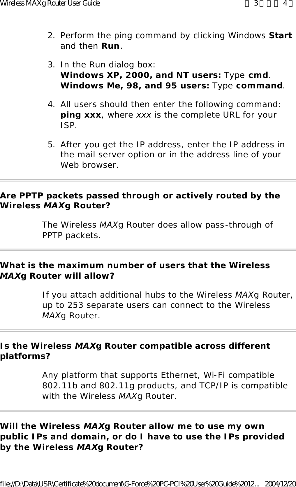 2. Perform the ping command by clicking Windows Start and then Run.  3. In the Run dialog box:  Windows XP, 2000, and NT users: Type cmd. Windows Me, 98, and 95 users: Type command.  4. All users should then enter the following command: ping xxx, where xxx is the complete URL for your ISP.  5. After you get the IP address, enter the IP address in the mail server option or in the address line of your Web browser.  Are PPTP packets passed through or actively routed by the Wireless MAXg Router? The Wireless MAXg Router does allow pass-through of PPTP packets. What is the maximum number of users that the Wireless MAXg Router will allow? If you attach additional hubs to the Wireless MAXg Router, up to 253 separate users can connect to the Wireless MAXg Router. Is the Wireless MAXg Router compatible across different platforms? Any platform that supports Ethernet, Wi-Fi compatible 802.11b and 802.11g products, and TCP/IP is compatible with the Wireless MAXg Router. Will the Wireless MAXg Router allow me to use my own public IPs and domain, or do I have to use the IPs provided by the Wireless MAXg Router? 第 3 頁，共 4 頁Wireless MAXg Router User Guide2004/12/20file://D:\Data\USR\Certificate%20document\G-Force%20PC-PCI%20User%20Guide%2012...