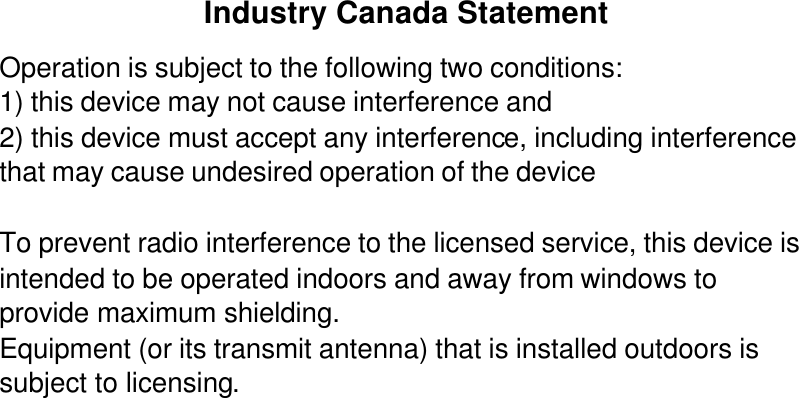 Industry Canada Statement Operation is subject to the following two conditions: 1) this device may not cause interference and 2) this device must accept any interference, including interference that may cause undesired operation of the device  To prevent radio interference to the licensed service, this device is intended to be operated indoors and away from windows to provide maximum shielding. Equipment (or its transmit antenna) that is installed outdoors is subject to licensing.  