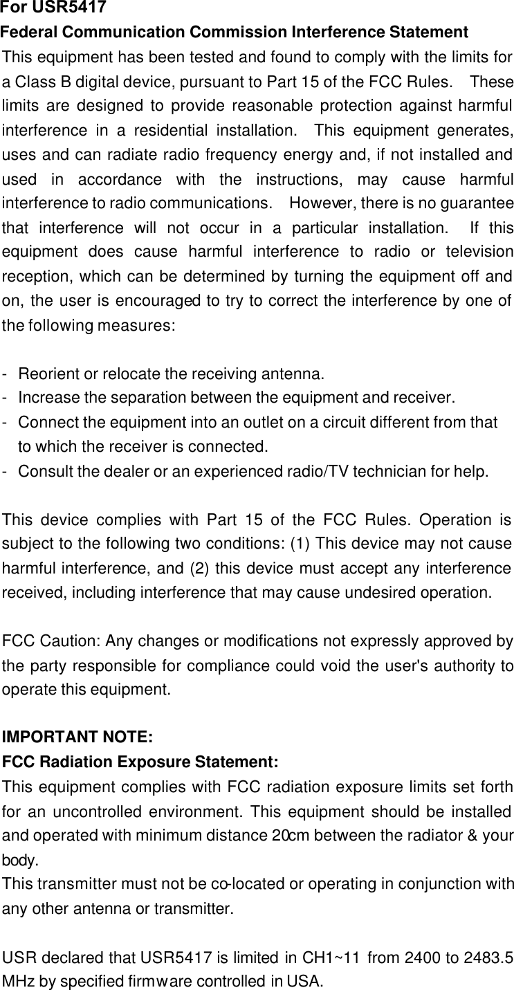 Federal Communication Commission Interference Statement This equipment has been tested and found to comply with the limits for a Class B digital device, pursuant to Part 15 of the FCC Rules.  These limits are designed to provide reasonable protection against harmful interference in a residential installation.  This equipment generates, uses and can radiate radio frequency energy and, if not installed and used in accordance with the instructions, may cause harmful interference to radio communications.  However, there is no guarantee that interference will not occur in a particular installation.  If this equipment does cause harmful interference to radio or television reception, which can be determined by turning the equipment off and on, the user is encouraged to try to correct the interference by one of the following measures:  - Reorient or relocate the receiving antenna. - Increase the separation between the equipment and receiver. - Connect the equipment into an outlet on a circuit different from that to which the receiver is connected. - Consult the dealer or an experienced radio/TV technician for help.  This device complies with Part 15 of the FCC Rules. Operation is subject to the following two conditions: (1) This device may not cause harmful interference, and (2) this device must accept any interference received, including interference that may cause undesired operation.  FCC Caution: Any changes or modifications not expressly approved by the party responsible for compliance could void the user&apos;s authority to operate this equipment.  IMPORTANT NOTE: FCC Radiation Exposure Statement: This equipment complies with FCC radiation exposure limits set forth for an uncontrolled environment. This equipment should be installed and operated with minimum distance 20cm between the radiator &amp; your body. This transmitter must not be co-located or operating in conjunction with any other antenna or transmitter.  USR declared that USR5417 is limited in CH1~11 from 2400 to 2483.5 MHz by specified firmware controlled in USA. For USR5417