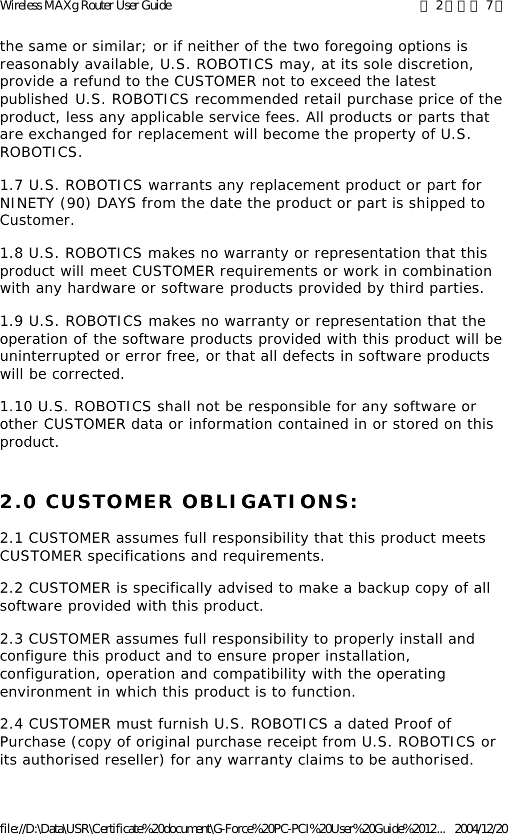 the same or similar; or if neither of the two foregoing options is reasonably available, U.S. ROBOTICS may, at its sole discretion, provide a refund to the CUSTOMER not to exceed the latest published U.S. ROBOTICS recommended retail purchase price of the product, less any applicable service fees. All products or parts that are exchanged for replacement will become the property of U.S. ROBOTICS. 1.7 U.S. ROBOTICS warrants any replacement product or part for NINETY (90) DAYS from the date the product or part is shipped to Customer. 1.8 U.S. ROBOTICS makes no warranty or representation that this product will meet CUSTOMER requirements or work in combination with any hardware or software products provided by third parties. 1.9 U.S. ROBOTICS makes no warranty or representation that the operation of the software products provided with this product will be uninterrupted or error free, or that all defects in software products will be corrected. 1.10 U.S. ROBOTICS shall not be responsible for any software or other CUSTOMER data or information contained in or stored on this product. 2.0 CUSTOMER OBLIGATIONS: 2.1 CUSTOMER assumes full responsibility that this product meets CUSTOMER specifications and requirements. 2.2 CUSTOMER is specifically advised to make a backup copy of all software provided with this product. 2.3 CUSTOMER assumes full responsibility to properly install and configure this product and to ensure proper installation, configuration, operation and compatibility with the operating environment in which this product is to function. 2.4 CUSTOMER must furnish U.S. ROBOTICS a dated Proof of Purchase (copy of original purchase receipt from U.S. ROBOTICS or its authorised reseller) for any warranty claims to be authorised. 第 2 頁，共 7 頁Wireless MAXg Router User Guide2004/12/20file://D:\Data\USR\Certificate%20document\G-Force%20PC-PCI%20User%20Guide%2012...