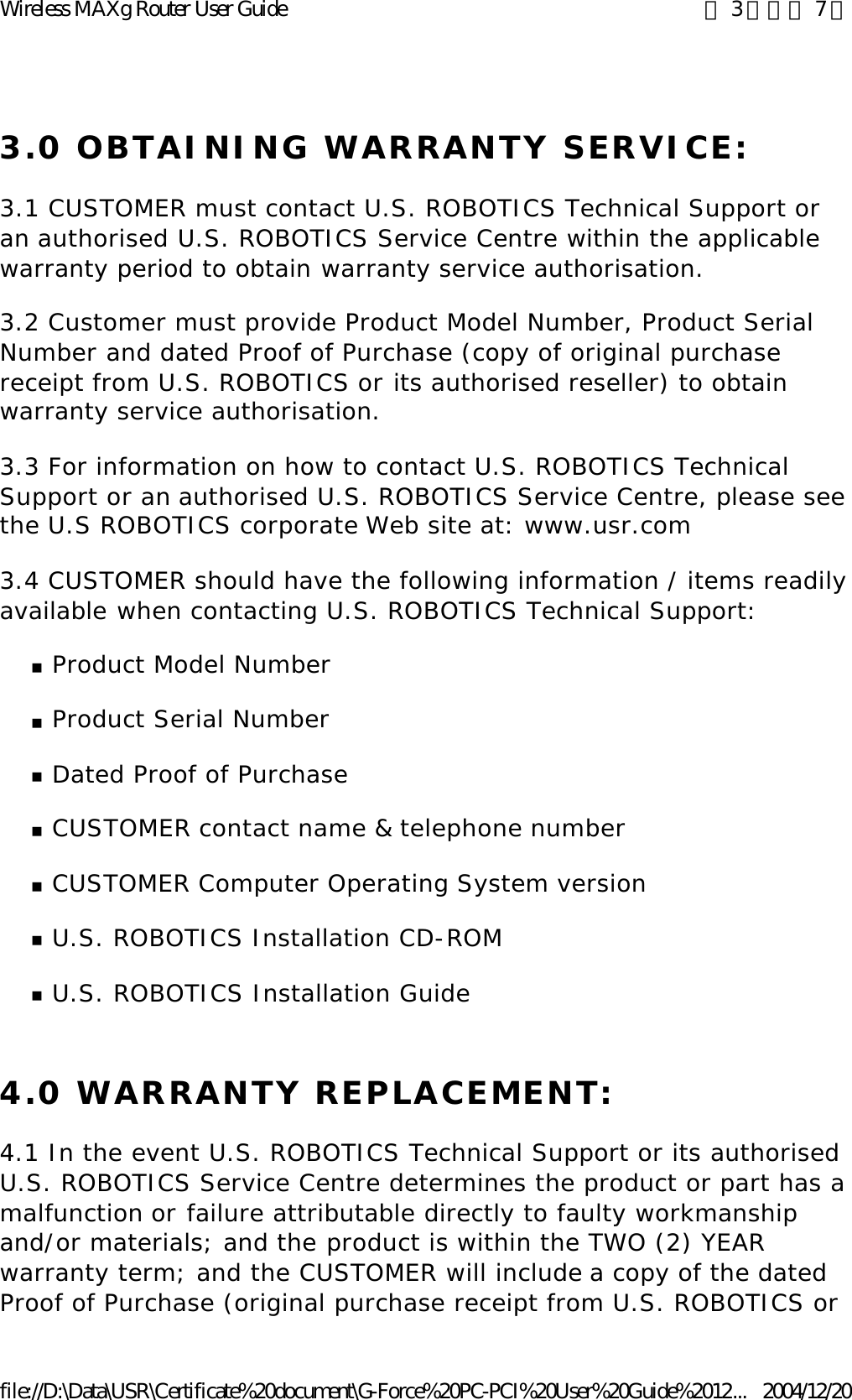 3.0 OBTAINING WARRANTY SERVICE: 3.1 CUSTOMER must contact U.S. ROBOTICS Technical Support or an authorised U.S. ROBOTICS Service Centre within the applicable warranty period to obtain warranty service authorisation. 3.2 Customer must provide Product Model Number, Product Serial Number and dated Proof of Purchase (copy of original purchase receipt from U.S. ROBOTICS or its authorised reseller) to obtain warranty service authorisation. 3.3 For information on how to contact U.S. ROBOTICS Technical Support or an authorised U.S. ROBOTICS Service Centre, please see the U.S ROBOTICS corporate Web site at: www.usr.com 3.4 CUSTOMER should have the following information / items readily available when contacting U.S. ROBOTICS Technical Support: nProduct Model Number  nProduct Serial Number  nDated Proof of Purchase  nCUSTOMER contact name &amp; telephone number  nCUSTOMER Computer Operating System version  nU.S. ROBOTICS Installation CD-ROM  nU.S. ROBOTICS Installation Guide  4.0 WARRANTY REPLACEMENT: 4.1 In the event U.S. ROBOTICS Technical Support or its authorised U.S. ROBOTICS Service Centre determines the product or part has a malfunction or failure attributable directly to faulty workmanship and/or materials; and the product is within the TWO (2) YEAR warranty term; and the CUSTOMER will include a copy of the dated Proof of Purchase (original purchase receipt from U.S. ROBOTICS or 第 3 頁，共 7 頁Wireless MAXg Router User Guide2004/12/20file://D:\Data\USR\Certificate%20document\G-Force%20PC-PCI%20User%20Guide%2012...