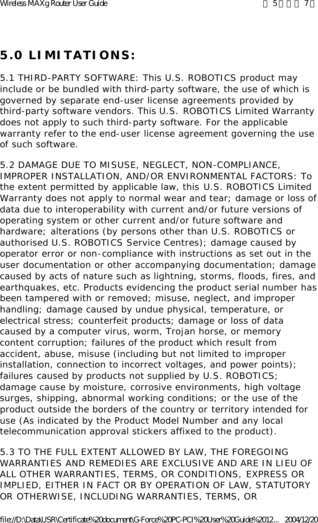 5.0 LIMITATIONS: 5.1 THIRD-PARTY SOFTWARE: This U.S. ROBOTICS product may include or be bundled with third-party software, the use of which is governed by separate end-user license agreements provided by third-party software vendors. This U.S. ROBOTICS Limited Warranty does not apply to such third-party software. For the applicable warranty refer to the end-user license agreement governing the use of such software. 5.2 DAMAGE DUE TO MISUSE, NEGLECT, NON-COMPLIANCE, IMPROPER INSTALLATION, AND/OR ENVIRONMENTAL FACTORS: To the extent permitted by applicable law, this U.S. ROBOTICS Limited Warranty does not apply to normal wear and tear; damage or loss of data due to interoperability with current and/or future versions of operating system or other current and/or future software and hardware; alterations (by persons other than U.S. ROBOTICS or authorised U.S. ROBOTICS Service Centres); damage caused by operator error or non-compliance with instructions as set out in the user documentation or other accompanying documentation; damage caused by acts of nature such as lightning, storms, floods, fires, and earthquakes, etc. Products evidencing the product serial number has been tampered with or removed; misuse, neglect, and improper handling; damage caused by undue physical, temperature, or electrical stress; counterfeit products; damage or loss of data caused by a computer virus, worm, Trojan horse, or memory content corruption; failures of the product which result from accident, abuse, misuse (including but not limited to improper installation, connection to incorrect voltages, and power points); failures caused by products not supplied by U.S. ROBOTICS; damage cause by moisture, corrosive environments, high voltage surges, shipping, abnormal working conditions; or the use of the product outside the borders of the country or territory intended for use (As indicated by the Product Model Number and any local telecommunication approval stickers affixed to the product). 5.3 TO THE FULL EXTENT ALLOWED BY LAW, THE FOREGOING WARRANTIES AND REMEDIES ARE EXCLUSIVE AND ARE IN LIEU OF ALL OTHER WARRANTIES, TERMS, OR CONDITIONS, EXPRESS OR IMPLIED, EITHER IN FACT OR BY OPERATION OF LAW, STATUTORY OR OTHERWISE, INCLUDING WARRANTIES, TERMS, OR 第 5 頁，共 7 頁Wireless MAXg Router User Guide2004/12/20file://D:\Data\USR\Certificate%20document\G-Force%20PC-PCI%20User%20Guide%2012...