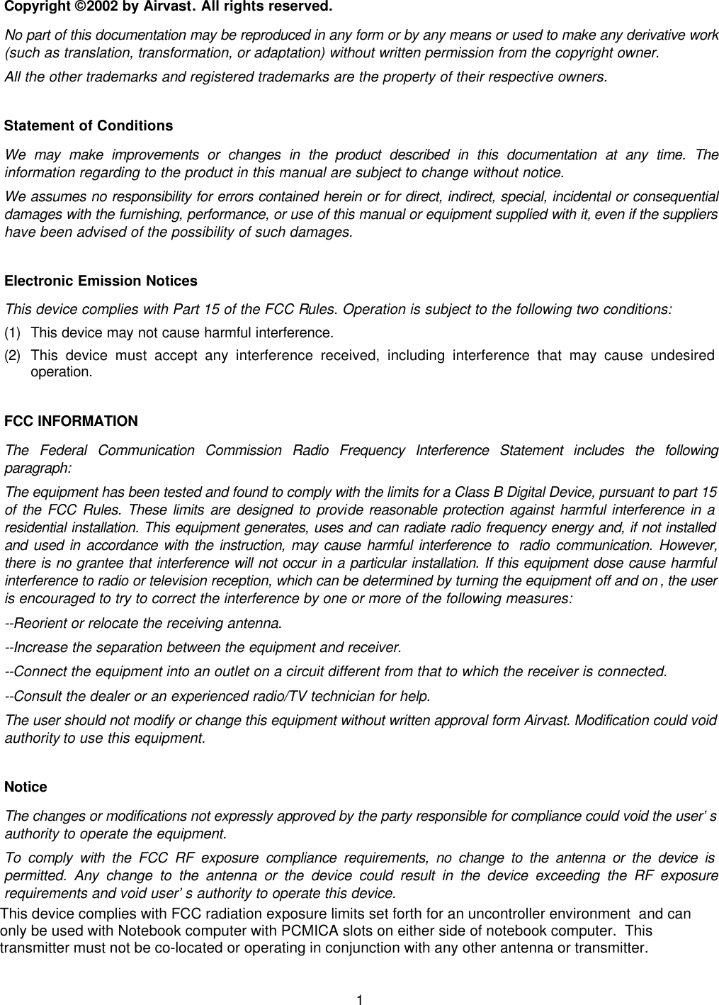  1 Copyright © 2002 by Airvast. All rights reserved. No part of this documentation may be reproduced in any form or by any means or used to make any derivative work (such as translation, transformation, or adaptation) without written permission from the copyright owner. All the other trademarks and registered trademarks are the property of their respective owners. Statement of Conditions We may make improvements or changes in the product described in this documentation at any time. The information regarding to the product in this manual are subject to change without notice. We assumes no responsibility for errors contained herein or for direct, indirect, special, incidental or consequential damages with the furnishing, performance, or use of this manual or equipment supplied with it, even if the suppliers have been advised of the possibility of such damages. Electronic Emission Notices This device complies with Part 15 of the FCC Rules. Operation is subject to the following two conditions: (1) This device may not cause harmful interference. (2) This device must accept any interference received, including interference that may cause undesired operation. FCC INFORMATION The Federal Communication Commission Radio Frequency Interference Statement includes the following paragraph: The equipment has been tested and found to comply with the limits for a Class B Digital Device, pursuant to part 15 of the FCC Rules. These limits are designed to provide reasonable protection against harmful interference in a residential installation. This equipment generates, uses and can radiate radio frequency energy and, if not installed and used in accordance with the instruction, may cause harmful interference to  radio communication. However, there is no grantee that interference will not occur in a particular installation. If this equipment dose cause harmful interference to radio or television reception, which can be determined by turning the equipment off and on , the user is encouraged to try to correct the interference by one or more of the following measures: --Reorient or relocate the receiving antenna. --Increase the separation between the equipment and receiver. --Connect the equipment into an outlet on a circuit different from that to which the receiver is connected. --Consult the dealer or an experienced radio/TV technician for help. The user should not modify or change this equipment without written approval form Airvast. Modification could void authority to use this equipment. Notice The changes or modifications not expressly approved by the party responsible for compliance could void the user’s authority to operate the equipment. To comply with the FCC RF exposure compliance requirements, no change to the antenna or the device is permitted. Any change to the antenna or the device could result in the device exceeding the RF exposure requirements and void user’s authority to operate this device. This device complies with FCC radiation exposure limits set forth for an uncontroller environment  and canonly be used with Notebook computer with PCMICA slots on either side of notebook computer.  Thistransmitter must not be co-located or operating in conjunction with any other antenna or transmitter.