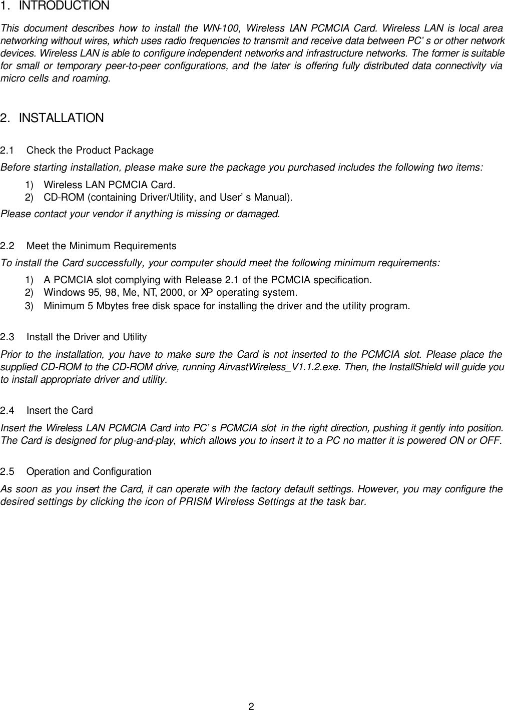  2 1. INTRODUCTION This document describes how to install the WN-100, Wireless LAN PCMCIA Card. Wireless LAN is local area networking without wires, which uses radio frequencies to transmit and receive data between PC’s or other network devices. Wireless LAN is able to configure  independent networks and infrastructure networks. The former is suitable for small or temporary peer-to-peer configurations, and the later is offering fully distributed data connectivity via micro cells and roaming. 2. INSTALLATION 2.1 Check the Product Package Before starting installation, please make sure the package you purchased includes the following two items: 1) Wireless LAN PCMCIA Card. 2) CD-ROM (containing Driver/Utility, and User’s Manual). Please contact your vendor if anything is missing or damaged. 2.2 Meet the Minimum Requirements To install the Card successfully, your computer should meet the following minimum requirements: 1) A PCMCIA slot complying with Release 2.1 of the PCMCIA specification. 2) Windows 95, 98, Me, NT, 2000, or XP operating system. 3) Minimum 5 Mbytes free disk space for installing the driver and the utility program. 2.3 Install the Driver and Utility Prior to the installation, you have to make sure the Card is not inserted to the PCMCIA slot. Please place the supplied CD-ROM to the CD-ROM drive, running AirvastWireless_V1.1.2.exe. Then, the InstallShield will guide you to install appropriate driver and utility.   2.4 Insert the Card Insert the  Wireless LAN PCMCIA Card into PC’s PCMCIA slot in the right direction, pushing it gently into position. The Card is designed for plug-and-play, which allows you to insert it to a PC no matter it is powered ON or OFF. 2.5 Operation and Configuration As soon as you insert the Card, it can operate with the factory default settings. However, you may configure the desired settings by clicking the icon of PRISM Wireless Settings at the task bar. 