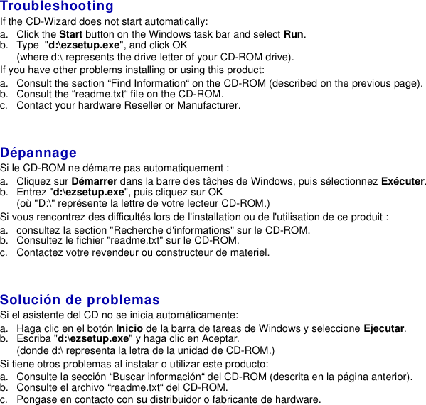 TroubleshootingIf the CD-Wizard does not start automatically:a. Click the Start button on the Windows task bar and select Run.b. Type &quot;d:\ezsetup.exe&quot;, and click OK(where d:\ represents the drive letter of your CD-ROM drive).If you have other problems installing or using this product:a. Consult the section “Find Information“ on the CD-ROM (described on the previous page).b. Consult the “readme.txt“ file on the CD-ROM.c. Contact your hardware Reseller or Manufacturer.DépannageSi le CD-ROM ne démarre pas automatiquement :a. Cliquez sur Démarrer dans la barre des tâches de Windows, puis sélectionnez Exécuter.b. Entrez &quot;d:\ezsetup.exe&quot;, puis cliquez sur OK(où &quot;D:\&quot; représente la lettre de votre lecteur CD-ROM.)Si vous rencontrez des difficultés lors de l&apos;installation ou de l&apos;utilisation de ce produit :a. consultez la section &quot;Recherche d&apos;informations&quot; sur le CD-ROM.b. Consultez le fichier &quot;readme.txt&quot; sur le CD-ROM.c. Contactez votre revendeur ou constructeur de materiel.Solución de problemasSi el asistente del CD no se inicia automáticamente:a. Haga clic en el botón Inicio de la barra de tareas de Windows y seleccione Ejecutar.b. Escriba &quot;d:\ezsetup.exe&quot; y haga clic en Aceptar.(donde d:\ representa la letra de la unidad de CD-ROM.)Si tiene otros problemas al instalar o utilizar este producto:a. Consulte la sección “Buscar información“ del CD-ROM (descrita en la página anterior).b. Consulte el archivo “readme.txt“ del CD-ROM.c. Pongase en contacto con su distribuidor o fabricante de hardware.