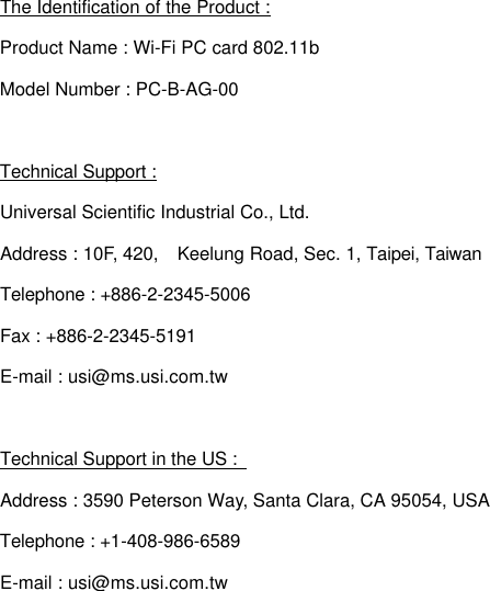 The Identification of the Product : Product Name : Wi-Fi PC card 802.11b Model Number : PC-B-AG-00 Technical Support : Universal Scientific Industrial Co., Ltd. Address : 10F, 420,  Keelung Road, Sec. 1, Taipei, Taiwan Telephone : +886-2-2345-5006 Fax : +886-2-2345-5191 E-mail : usi@ms.usi.com.tw  Technical Support in the US :   Address : 3590 Peterson Way, Santa Clara, CA 95054, USA Telephone : +1-408-986-6589 E-mail : usi@ms.usi.com.tw 