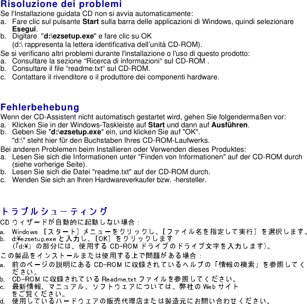 Risoluzione dei problemiSe l&apos;Installazione guidata CD non si avvia automaticamente:a. Fare clic sul pulsante Start sulla barra delle applicazioni di Windows, quindi selezionareEsegui.b. Digitare &quot;d:\ezsetup.exe&quot; e fare clic su OK(d:\ rappresenta la lettera identificativa dell’unità CD-ROM).Se si verificano altri problemi durante l&apos;installazione o l&apos;uso di questo prodotto:a. Consultare la sezione “Ricerca di informazioni“ sul CD-ROM .b. Consultare il file “readme.txt“ sul CD-ROM.c. Contattare il rivenditore o il produttore dei componenti hardware.FehlerbehebungWenn der CD-Assistent nicht automatisch gestartet wird, gehen Sie folgendermaßen vor:a. Klicken Sie in der Windows-Taskleiste auf Start und dann auf Ausführen.b. Geben Sie &quot;d:\ezsetup.exe&quot; ein, und klicken Sie auf &quot;OK&quot;.&quot;d:\&quot; steht hier für den Buchstaben Ihres CD-ROM-Laufwerks.Bei anderen Problemen beim Installieren oder Verwenden dieses Produktes:a. Lesen Sie sich die Informationen unter &quot;Finden von Informationen&quot; auf der CD-ROM durch(siehe vorherige Seite).b. Lesen Sie sich die Datei &quot;readme.txt&quot; auf der CD-ROM durch.c. Wenden Sie sich an Ihren Hardwareverkaufer bzw. -hersteller.