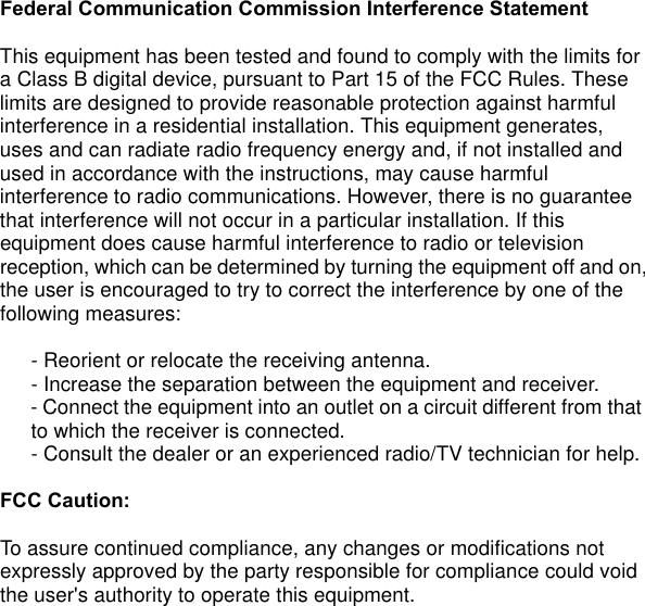 Federal Communication Commission Interference Statement  This equipment has been tested and found to comply with the limits for a Class B digital device, pursuant to Part 15 of the FCC Rules. These limits are designed to provide reasonable protection against harmful interference in a residential installation. This equipment generates, uses and can radiate radio frequency energy and, if not installed and used in accordance with the instructions, may cause harmful interference to radio communications. However, there is no guarantee that interference will not occur in a particular installation. If this equipment does cause harmful interference to radio or television reception, which can be determined by turning the equipment off and on,    the user is encouraged to try to correct the interference by one of the following measures:     - Reorient or relocate the receiving antenna.    - Increase the separation between the equipment and receiver.    - Connect the equipment into an outlet on a circuit different from that    to which the receiver is connected.    - Consult the dealer or an experienced radio/TV technician for help.    FCC Caution:    To assure continued compliance, any changes or modifications not expressly approved by the party responsible for compliance could void the user&apos;s authority to operate this equipment.    