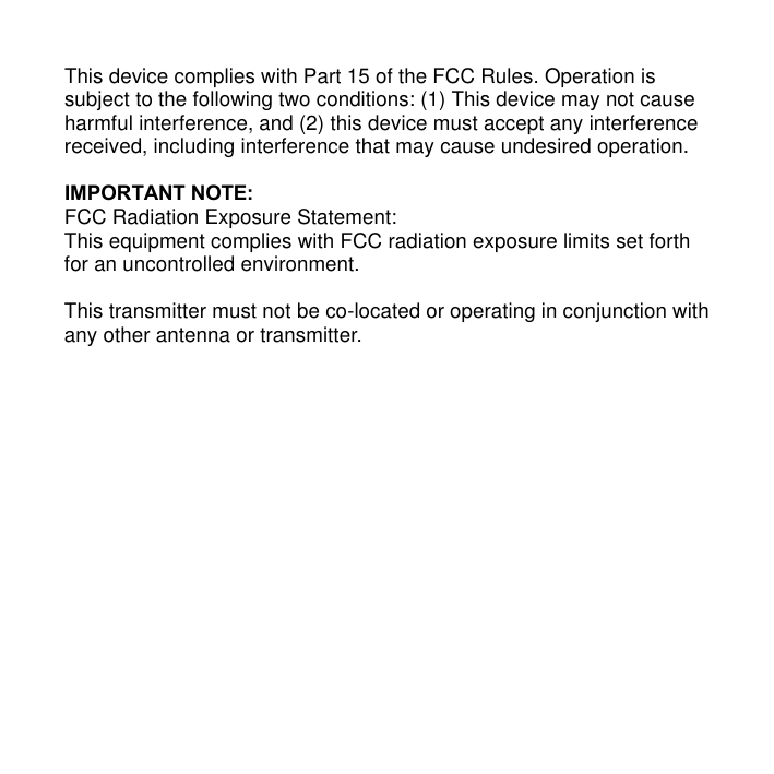 This device complies with Part 15 of the FCC Rules. Operation is subject to the following two conditions: (1) This device may not cause harmful interference, and (2) this device must accept any interference received, including interference that may cause undesired operation.    IMPORTANT NOTE: FCC Radiation Exposure Statement: This equipment complies with FCC radiation exposure limits set forth for an uncontrolled environment.  This transmitter must not be co-located or operating in conjunction with any other antenna or transmitter.   