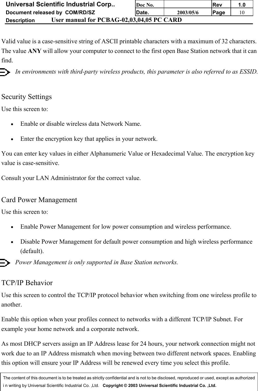 Universal Scientific Industrial Corp.. Doc No. Rev 1.0Document released by  COM/RD/SZ Date. 2003/05/6 Page 10Description User manual for PCBAG-02,03,04,05 PC CARDThe content of this document is to be treated as strictly confidential and is not to be disclosed, reproduced or used, except as authorizedi n writing by Universal Scientific Industrial Co. ,Ltd.   Copyright © 2003 Universal Scientific Industrial Co. ,Ltd.Valid value is a case-sensitive string of ASCII printable characters with a maximum of 32 characters.The value ANY will allow your computer to connect to the first open Base Station network that it canfind.In environments with third-party wireless products, this parameter is also referred to as ESSID. Security SettingsUse this screen to:• Enable or disable wireless data Network Name. • Enter the encryption key that applies in your network. You can enter key values in either Alphanumeric Value or Hexadecimal Value. The encryption keyvalue is case-sensitive.Consult your LAN Administrator for the correct value.Card Power ManagementUse this screen to:• Enable Power Management for low power consumption and wireless performance. • Disable Power Management for default power consumption and high wireless performance(default). Power Management is only supported in Base Station networks.TCP/IP BehaviorUse this screen to control the TCP/IP protocol behavior when switching from one wireless profile toanother.Enable this option when your profiles connect to networks with a different TCP/IP Subnet. Forexample your home network and a corporate network.As most DHCP servers assign an IP Address lease for 24 hours, your network connection might notwork due to an IP Address mismatch when moving between two different network spaces. Enablingthis option will ensure your IP Address will be renewed every time you select this profile.