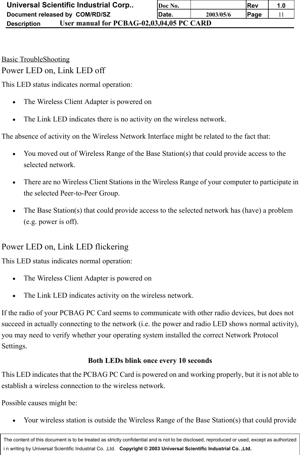 Universal Scientific Industrial Corp.. Doc No. Rev 1.0Document released by  COM/RD/SZ Date. 2003/05/6 Page 11Description User manual for PCBAG-02,03,04,05 PC CARDThe content of this document is to be treated as strictly confidential and is not to be disclosed, reproduced or used, except as authorizedi n writing by Universal Scientific Industrial Co. ,Ltd.   Copyright © 2003 Universal Scientific Industrial Co. ,Ltd.Basic TroubleShootingPower LED on, Link LED offThis LED status indicates normal operation:• The Wireless Client Adapter is powered on • The Link LED indicates there is no activity on the wireless network. The absence of activity on the Wireless Network Interface might be related to the fact that:• You moved out of Wireless Range of the Base Station(s) that could provide access to theselected network. • There are no Wireless Client Stations in the Wireless Range of your computer to participate inthe selected Peer-to-Peer Group. • The Base Station(s) that could provide access to the selected network has (have) a problem(e.g. power is off).Power LED on, Link LED flickeringThis LED status indicates normal operation:• The Wireless Client Adapter is powered on • The Link LED indicates activity on the wireless network. If the radio of your PCBAG PC Card seems to communicate with other radio devices, but does notsucceed in actually connecting to the network (i.e. the power and radio LED shows normal activity),you may need to verify whether your operating system installed the correct Network ProtocolSettings.Both LEDs blink once every 10 secondsThis LED indicates that the PCBAG PC Card is powered on and working properly, but it is not able toestablish a wireless connection to the wireless network. Possible causes might be:• Your wireless station is outside the Wireless Range of the Base Station(s) that could provide