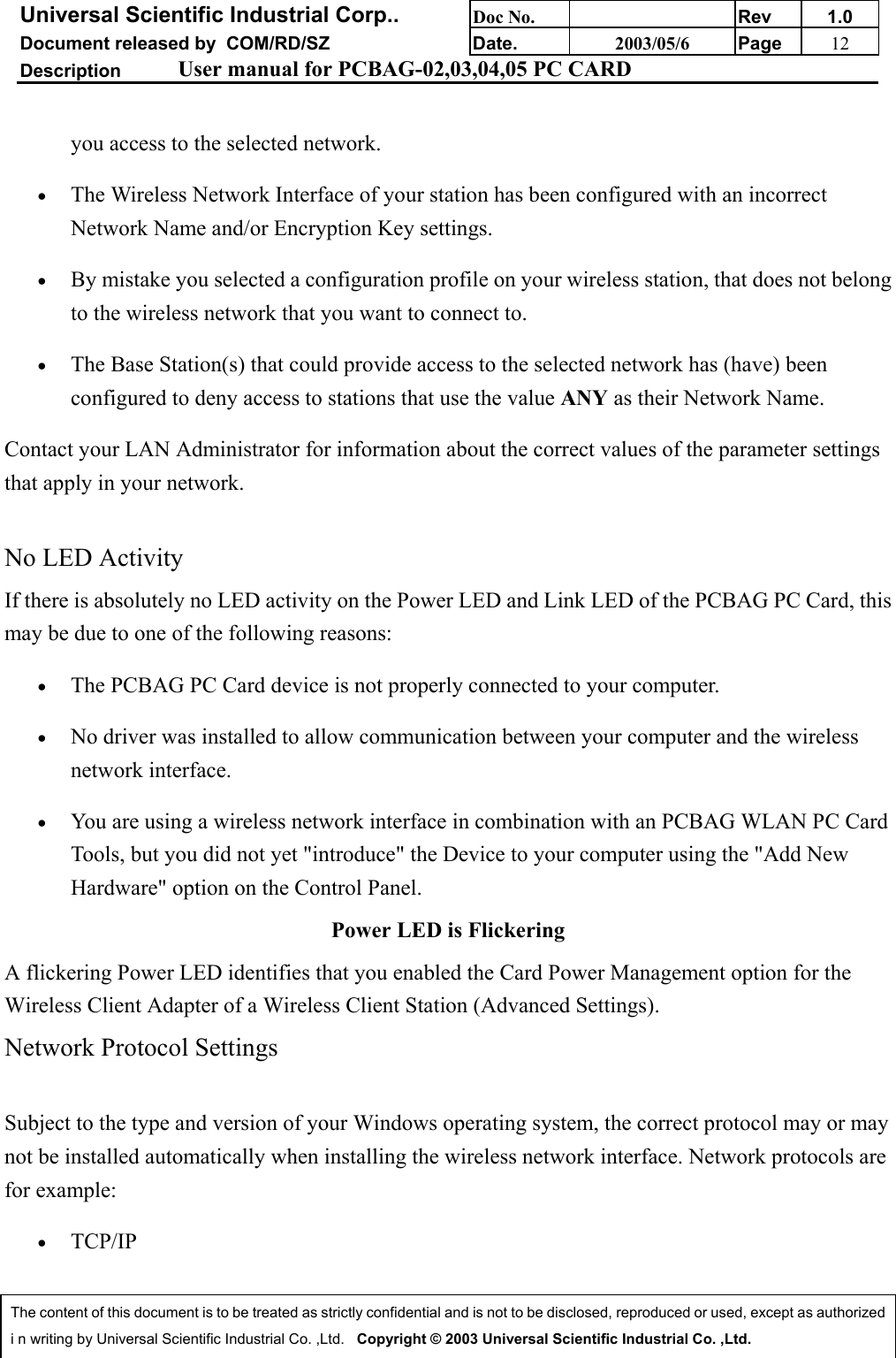 Universal Scientific Industrial Corp.. Doc No. Rev 1.0Document released by  COM/RD/SZ Date. 2003/05/6 Page 12Description User manual for PCBAG-02,03,04,05 PC CARDThe content of this document is to be treated as strictly confidential and is not to be disclosed, reproduced or used, except as authorizedi n writing by Universal Scientific Industrial Co. ,Ltd.   Copyright © 2003 Universal Scientific Industrial Co. ,Ltd.you access to the selected network. • The Wireless Network Interface of your station has been configured with an incorrectNetwork Name and/or Encryption Key settings. • By mistake you selected a configuration profile on your wireless station, that does not belongto the wireless network that you want to connect to. • The Base Station(s) that could provide access to the selected network has (have) beenconfigured to deny access to stations that use the value ANY as their Network Name. Contact your LAN Administrator for information about the correct values of the parameter settingsthat apply in your network.No LED ActivityIf there is absolutely no LED activity on the Power LED and Link LED of the PCBAG PC Card, thismay be due to one of the following reasons:• The PCBAG PC Card device is not properly connected to your computer. • No driver was installed to allow communication between your computer and the wirelessnetwork interface. • You are using a wireless network interface in combination with an PCBAG WLAN PC CardTools, but you did not yet &quot;introduce&quot; the Device to your computer using the &quot;Add NewHardware&quot; option on the Control Panel. Power LED is FlickeringA flickering Power LED identifies that you enabled the Card Power Management option for theWireless Client Adapter of a Wireless Client Station (Advanced Settings). Network Protocol SettingsSubject to the type and version of your Windows operating system, the correct protocol may or maynot be installed automatically when installing the wireless network interface. Network protocols arefor example:• TCP/IP 