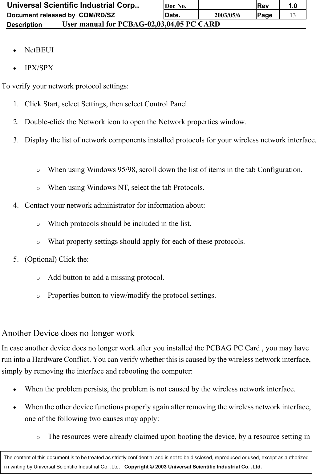 Universal Scientific Industrial Corp.. Doc No. Rev 1.0Document released by  COM/RD/SZ Date. 2003/05/6 Page 13Description User manual for PCBAG-02,03,04,05 PC CARDThe content of this document is to be treated as strictly confidential and is not to be disclosed, reproduced or used, except as authorizedi n writing by Universal Scientific Industrial Co. ,Ltd.   Copyright © 2003 Universal Scientific Industrial Co. ,Ltd.• NetBEUI • IPX/SPX To verify your network protocol settings:1. Click Start, select Settings, then select Control Panel. 2. Double-click the Network icon to open the Network properties window. 3. Display the list of network components installed protocols for your wireless network interface.o When using Windows 95/98, scroll down the list of items in the tab Configuration. o When using Windows NT, select the tab Protocols. 4. Contact your network administrator for information about: o Which protocols should be included in the list. o What property settings should apply for each of these protocols. 5. (Optional) Click the: o Add button to add a missing protocol. o Properties button to view/modify the protocol settings. Another Device does no longer workIn case another device does no longer work after you installed the PCBAG PC Card , you may haverun into a Hardware Conflict. You can verify whether this is caused by the wireless network interface,simply by removing the interface and rebooting the computer:• When the problem persists, the problem is not caused by the wireless network interface. • When the other device functions properly again after removing the wireless network interface,one of the following two causes may apply: o The resources were already claimed upon booting the device, by a resource setting in