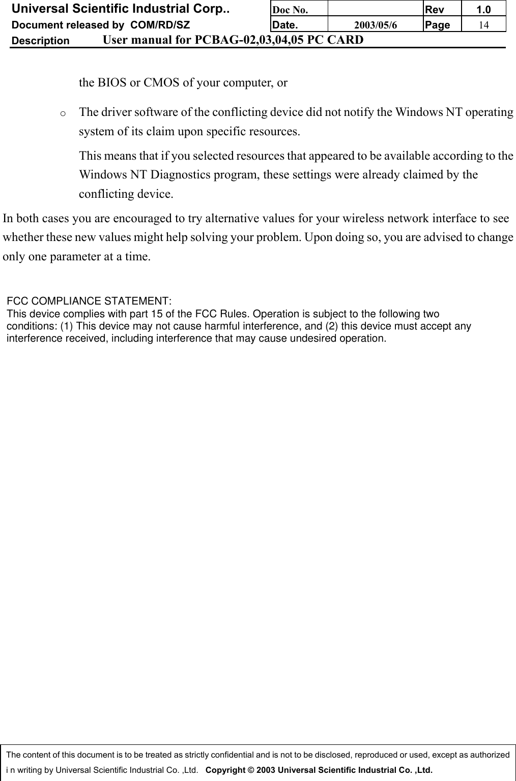 Universal Scientific Industrial Corp.. Doc No. Rev 1.0Document released by  COM/RD/SZ Date. 2003/05/6 Page 14Description User manual for PCBAG-02,03,04,05 PC CARDThe content of this document is to be treated as strictly confidential and is not to be disclosed, reproduced or used, except as authorizedi n writing by Universal Scientific Industrial Co. ,Ltd.   Copyright © 2003 Universal Scientific Industrial Co. ,Ltd.the BIOS or CMOS of your computer, or o The driver software of the conflicting device did not notify the Windows NT operatingsystem of its claim upon specific resources. This means that if you selected resources that appeared to be available according to theWindows NT Diagnostics program, these settings were already claimed by theconflicting device. In both cases you are encouraged to try alternative values for your wireless network interface to seewhether these new values might help solving your problem. Upon doing so, you are advised to changeonly one parameter at a time.CAUTION: To maintain compliance with FCC’s RF exposure guidelines, this equipmentshould be installed and operated with minimum distance 20cm between the radiator andyour body. Use on the supplied antenna. Unauthorized antenna, modification, orThis device complies with Part 15 of the FCC Rules. Operation is subject to the followingtwo conditions:(1) This device may not cause harmful interference.(2) This device must accept any interference received, including interference that mayFCC COMPLIANCE STATEMENT: This device complies with part 15 of the FCC Rules. Operation is subject to the following two conditions: (1) This device may not cause harmful interference, and (2) this device must accept any interference received, including interference that may cause undesired operation. 