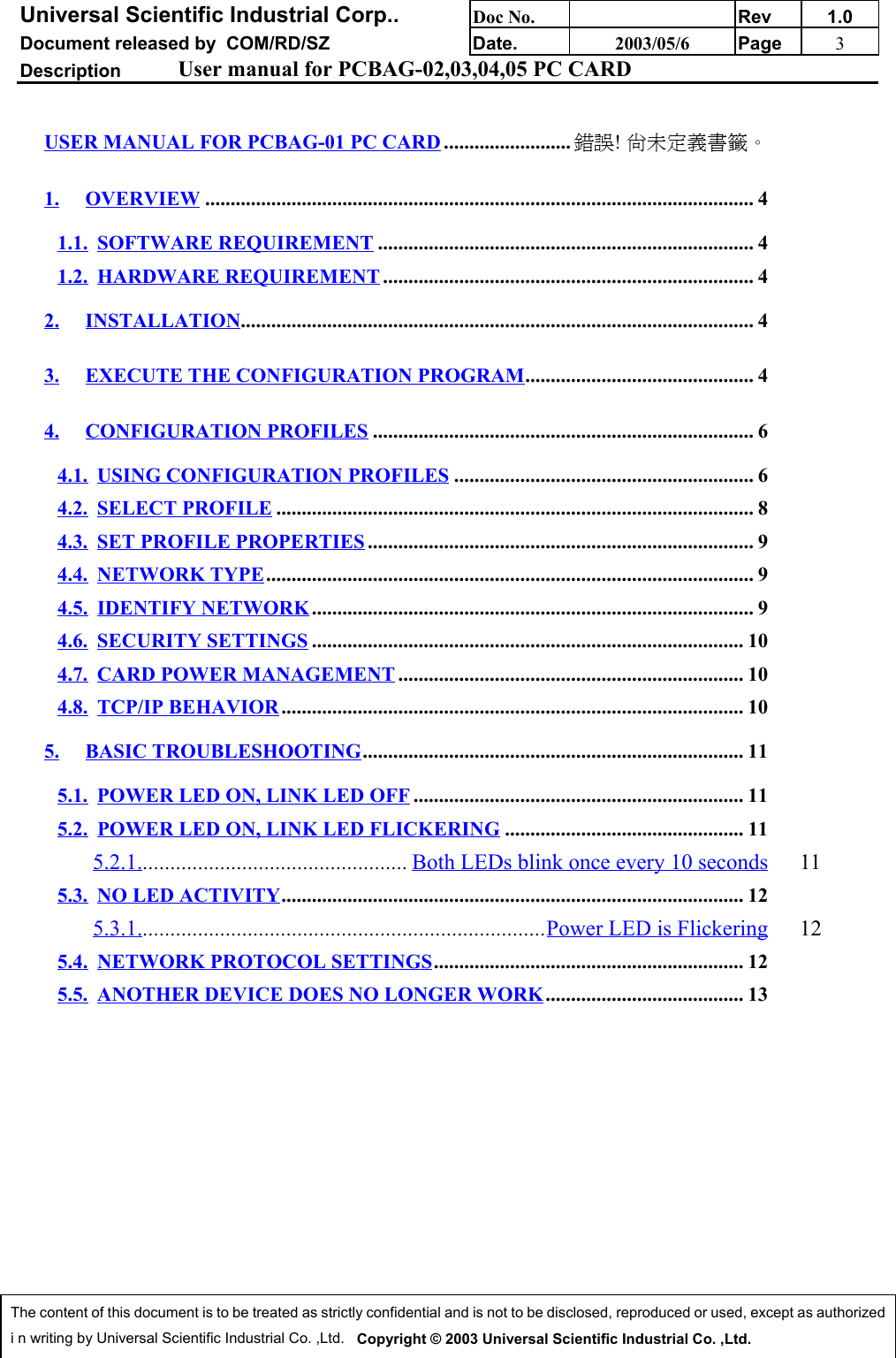 Universal Scientific Industrial Corp.. Doc No. Rev 1.0Document released by  COM/RD/SZ Date. 2003/05/6 Page 3Description User manual for PCBAG-02,03,04,05 PC CARDThe content of this document is to be treated as strictly confidential and is not to be disclosed, reproduced or used, except as authorizedi n writing by Universal Scientific Industrial Co. ,Ltd.   Copyright © 2003 Universal Scientific Industrial Co. ,Ltd.USER MANUAL FOR PCBAG-01 PC CARD ......................... 錯誤! 尚未定義書籤。1. OVERVIEW ............................................................................................................ 41.1. SOFTWARE REQUIREMENT .......................................................................... 41.2. HARDWARE REQUIREMENT ......................................................................... 42. INSTALLATION..................................................................................................... 43. EXECUTE THE CONFIGURATION PROGRAM............................................. 44. CONFIGURATION PROFILES ........................................................................... 64.1. USING CONFIGURATION PROFILES ........................................................... 64.2. SELECT PROFILE .............................................................................................. 84.3. SET PROFILE PROPERTIES ............................................................................ 94.4. NETWORK TYPE................................................................................................ 94.5. IDENTIFY NETWORK ....................................................................................... 94.6. SECURITY SETTINGS ..................................................................................... 104.7. CARD POWER MANAGEMENT .................................................................... 104.8. TCP/IP BEHAVIOR........................................................................................... 105. BASIC TROUBLESHOOTING........................................................................... 115.1. POWER LED ON, LINK LED OFF ................................................................. 115.2. POWER LED ON, LINK LED FLICKERING ............................................... 115.2.1................................................. Both LEDs blink once every 10 seconds 115.3. NO LED ACTIVITY........................................................................................... 125.3.1..........................................................................Power LED is Flickering 125.4. NETWORK PROTOCOL SETTINGS............................................................. 125.5. ANOTHER DEVICE DOES NO LONGER WORK....................................... 13