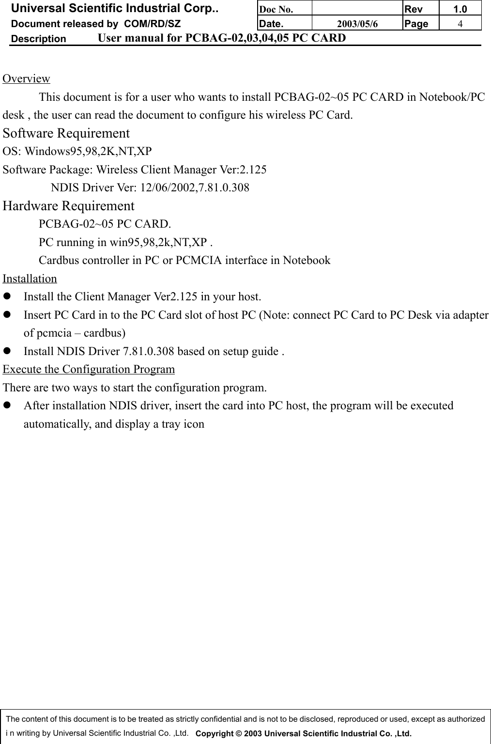 Universal Scientific Industrial Corp.. Doc No. Rev 1.0Document released by  COM/RD/SZ Date. 2003/05/6 Page 4Description User manual for PCBAG-02,03,04,05 PC CARDThe content of this document is to be treated as strictly confidential and is not to be disclosed, reproduced or used, except as authorizedi n writing by Universal Scientific Industrial Co. ,Ltd.   Copyright © 2003 Universal Scientific Industrial Co. ,Ltd.OverviewThis document is for a user who wants to install PCBAG-02~05 PC CARD in Notebook/PCdesk , the user can read the document to configure his wireless PC Card.Software RequirementOS: Windows95,98,2K,NT,XPSoftware Package: Wireless Client Manager Ver:2.125                NDIS Driver Ver: 12/06/2002,7.81.0.308Hardware RequirementPCBAG-02~05 PC CARD.PC running in win95,98,2k,NT,XP .Cardbus controller in PC or PCMCIA interface in Notebook Installationz Install the Client Manager Ver2.125 in your host.z Insert PC Card in to the PC Card slot of host PC (Note: connect PC Card to PC Desk via adapterof pcmcia – cardbus) z Install NDIS Driver 7.81.0.308 based on setup guide .Execute the Configuration ProgramThere are two ways to start the configuration program.z After installation NDIS driver, insert the card into PC host, the program will be executedautomatically, and display a tray icon