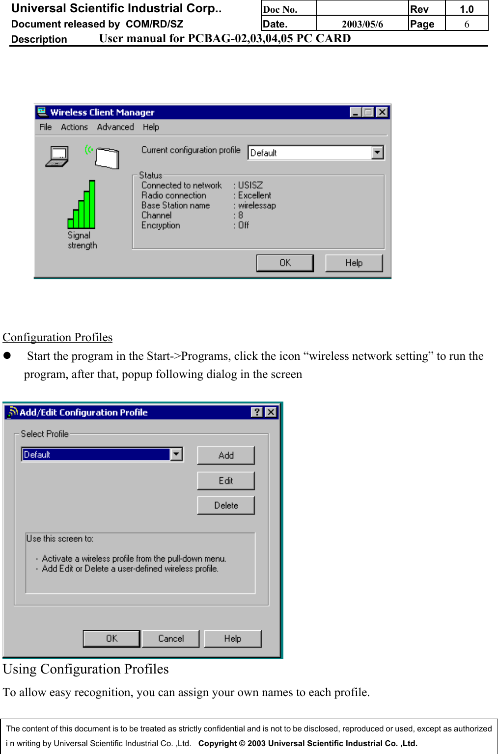 Universal Scientific Industrial Corp.. Doc No. Rev 1.0Document released by  COM/RD/SZ Date. 2003/05/6 Page 6Description User manual for PCBAG-02,03,04,05 PC CARDThe content of this document is to be treated as strictly confidential and is not to be disclosed, reproduced or used, except as authorizedi n writing by Universal Scientific Industrial Co. ,Ltd.   Copyright © 2003 Universal Scientific Industrial Co. ,Ltd.Configuration Profilesz  Start the program in the Start-&gt;Programs, click the icon “wireless network setting” to run theprogram, after that, popup following dialog in the screenUsing Configuration ProfilesTo allow easy recognition, you can assign your own names to each profile.